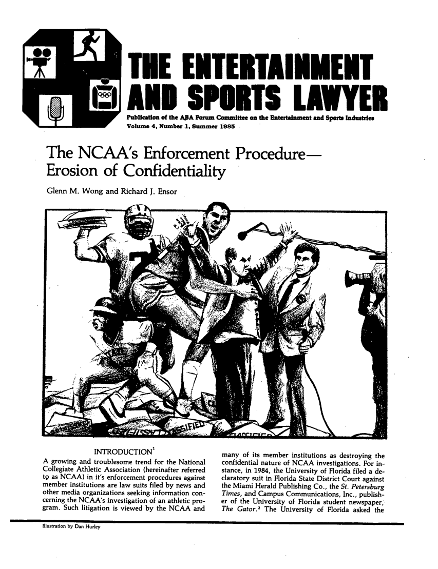 handle is hein.journals/entspl4 and id is 1 raw text is: TEE ENTERTAINMENT
U AND SPORTS LAWER
Volume 4, Number. 1, Summer 1985
The NCAA's Enforcement Procedure-
Erosion of Confidentiality
Glenn M. Wong and Richard J. Ensor

INTRODUCTION1
A growing and troublesome trend for the National
Collegiate Athletic Association (hereinafter referred
t9 as NCAA) in it's enforcement procedures against
member institutions are law suits filed by news and
other media organizations seeking information con-
cerning the NCAA's investigation of an athletic pro-
gram. Such litigation is viewed by the NCAA and

many of its member institutions as destroying the
confidential nature of NCAA investigations. For in-
stance, in 1984, the University of Florida filed a de-
claratory suit in Florida State District Court against
the Miami Herald Publishing Co., the St. Petersburg
Times, and Campus Communications, Inc., publish-
er of the University of Florida student newspaper,
The Gator.2 The University of Florida asked the

ilustration by Dan HurleyI



