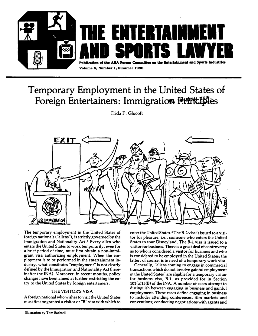 handle is hein.journals/entspl5 and id is 1 raw text is: I EL ILE IEKL IRIKEKI I
AND SPOITS LAWYER
Publcation of the AA Forum Committee on the Entertainment and Sports Industries
Volume 5, Number 1, Susmmer 1986

Temporary Employment in the United States of
Foreign Entertainers: Immigration Pimes
Frida P. Glucoft

The temporary employment in the United States of
foreign nationals (aliens), is strictly governed by the
Immigration and Nationality Act.1 Every alien who
enters the United States to work temporarily, even for
a brief period of time, must first obtain a non-immi-
grant visa authorizing employment. When the em-
ployment is to be performed in the entertainment in-
dustry, what constitutes employment is not clearly
defined by the Immigration and Nationality Act (here-
inafter the INA). Moreover, in recent months, policy
changes have been aimed at further restricting the en-
try to the United States by foreign entertainers.
THE VISITOR'S VISA
A foreign national who wishes to visit the United States
must first be granted a visitor or B visa with which to

enter the United States.2 The B-2 visa is issued to a visi-
tor for pleasure, i.e., someone who enters the United
States to tour Disneyland. The B-1 visa is issued to a
visitor for business. There is a great deal of controversy
as to who is considered a visitor for business and who
is considered to be employed in the United States; the
latter, of course, is in need of a temporary work visa.
Generally, aliens coming to engage in commercial
transactions which do not involve gainful employment
in the United States are eligible for a temporary visitor
for business visa, B-i, as provided for in Section
101(a)15(B) of the INA. A number of cases attempt to
distinguish between engaging in business and gainful
employment. These cases define engaging in business
to include: attending conferences, film markets and
conventions; conducting negotiations with agents and

Illustration by Tom Bachtell


