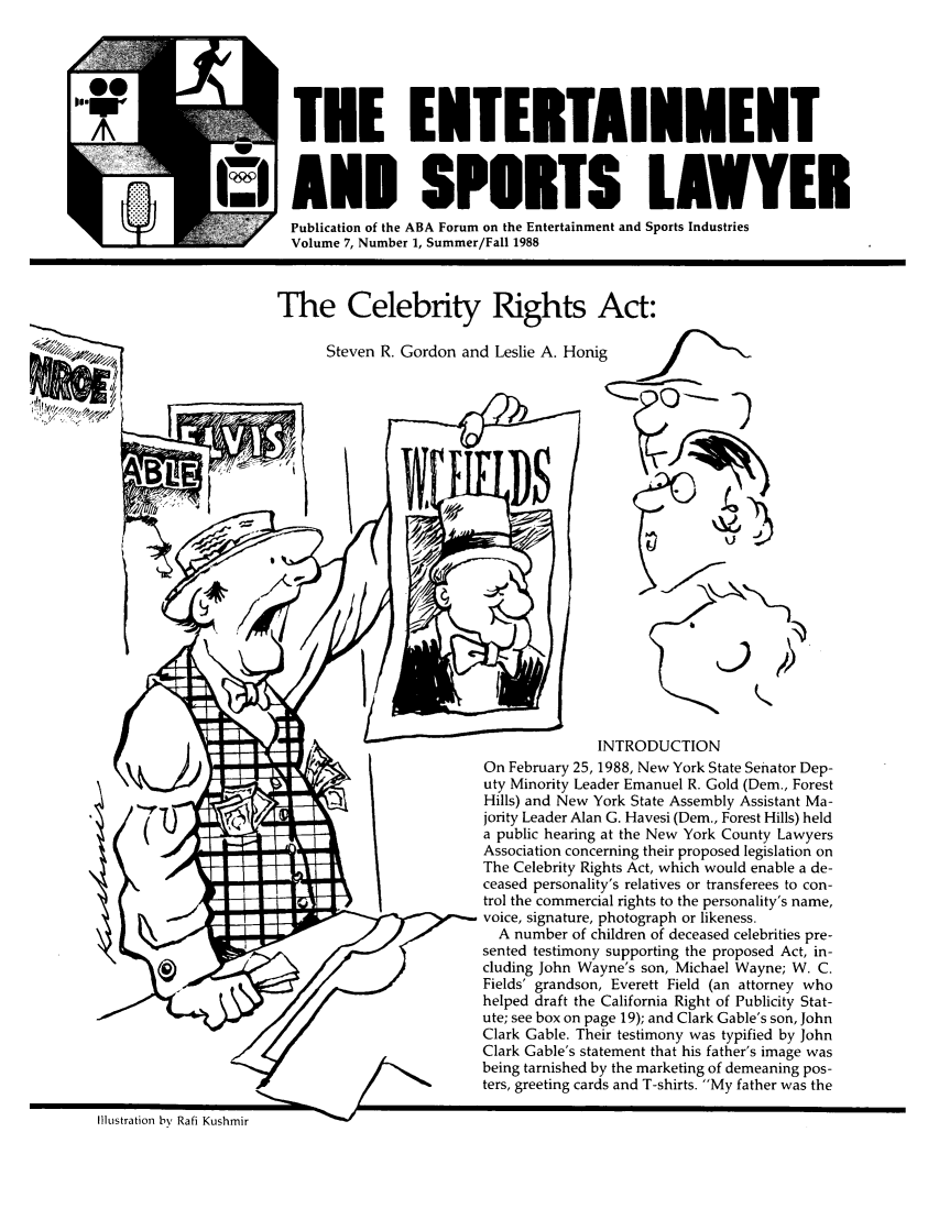 handle is hein.journals/entspl7 and id is 1 raw text is: ATEE ENTERTAINMENT
uI AND SPORTS LAWYER
Publication of the ABA Forum on the Entertainment and Sports Industries
Volume 7, Number 1, Summer/Fall 1988
The Celebrity Rights Act:
Steven R. Gordon and Leslie A. Honig
V
INTRODUCTION
On February 25, 1988, New York State Senator Dep-
uty Minority Leader Emanuel R. Gold (Dem., Forest
Hills) and New York State Assembly Assistant Ma-
jority Leader Alan G. Havesi (Dem., Forest Hills) held
a public hearing at the New York County Lawyers
Association concerning their proposed legislation on
The Celebrity Rights Act, which would enable a de-
ceased personality's relatives or transferees to con-
trol the commercial rights to the personality's name,
voice, signature, photograph or likeness.
A number of children of deceased celebrities pre-
sented testimony supporting the proposed Act, in-
cluding John Wayne's son, Michael Wayne; W. C.
Fields' grandson, Everett Field (an attorney who
helped draft the California Right of Publicity Stat-
ute; see box on page 19); and Clark Gable's son, John
Clark Gable. Their testimony was typified by John
Clark Gable's statement that his father's image was
being tarnished by the marketing of demeaning pos-
ters, greeting cards and T-shirts. My father was the

Illustration by Rafi Kushmir


