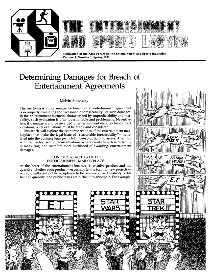 handle is hein.journals/entspl8 and id is 1 raw text is: A
Publication of the ABA Forum on the Entertainment and Sports Industries
Volume 8, Number 1, Spring 1990
Determining Damages for Breach of
Entertainment Agreements                                                 ,'i
Melvin Simensky,                                  1                f       ii
The key to measuring damages for breach of an entertainment agreement i  i I
is in properly evaluating the reasonable foreseeability of such damages.  i I  -      .         '
In the entertainment business, characterized by unpredictability and inst-       I
ability, such evaluation is often questionable and problematic. Neverthe-   i     '           ,i
less, if damages are to be awarded in entertainment disputes for contract  i   ]          f
violations, such evaluations must be made and considered.
This article will explore the economic realities of the entertainment mar-
ketplace that make the legal issue of reasonable foreseeability-trans-
lated into the business term predictability-so difficult to assess. Attention  ff |F _j STAR  -_,_
will then be focused on those situations where courts have less difficulty it ,    'A7 1 ,
in measuring, and therefore more likelihood of awarding, entertainment           I
dam ages.                                                          _  _I          I_     _      _
ECONOMIC REALITIES OF THE                               .--
ENTERTAINMENT MARKETPLACE                                             MRS
At the heart of the entertainment business is creative product and the  I
quandry whether such product-especially in the form of new projects-
will find sufficient public acceptance to be remunerative. Creativity is dif-
ficult to quantify, and public tastes are difficult to anticipate. For example,  ' 4i---          ,.,-t,:i



