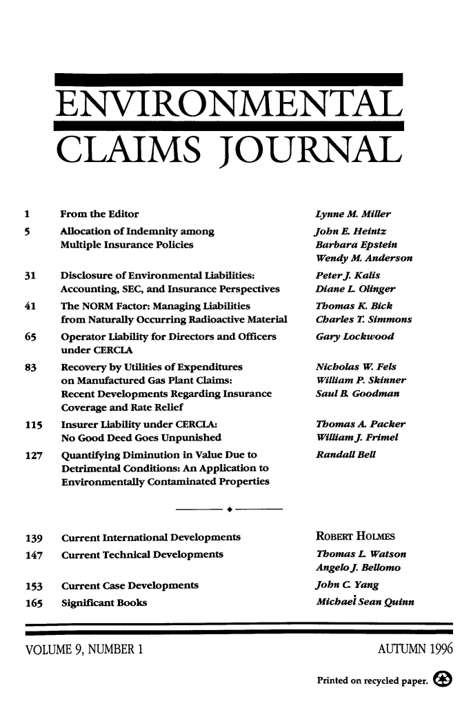 handle is hein.journals/envcl9 and id is 1 raw text is: ENVIRONMENTAL
CLAIMS JOURNAL

1     From the Editor
5     Allocation of Indemnity among
Multiple Insurance Policies
31    Disclosure of Environmental Liabilities:
Accounting, SEC, and Insurance Perspectives
41    The NORM Factor: Managing Liabilities
from Naturally Occurring Radioactive Material
65    Operator Liability for Directors and Officers
under CERCIA
83    Recovery by Utilities of Expenditures
on Manufactured Gas Plant Claims:
Recent Developments Regarding Insurance
Coverage and Rate Relief
115   Insurer Liability under CERCLA:
No Good Deed Goes Unpunished
127   Quantifying Diminution in Value Due to
Detrimental Conditions: An Application to
Environmentally Contaminated Properties
139   Current International Developments
147   Current Technical Developments
153   Current Case Developments
165   Significant Books

Lynne M. Miller
John E. Heintz
Barbara Epstein
Wendy M. Anderson
Peterj Kalis
Diane L Olinger
Thomas K. Bick
Charles T. Simmons
Gary Lockwood
Nicholas W Fels
William P. Skinner
Saul R Goodman
Thomas A. Packer
Williamj Frimel
Randall Bell
ROBERT HouIEs
Thomas L Watson
Angelo . Bellomo
John C Yang
Michael Sean Quinn

VOLUME 9, NUMBER 1

AUTUMN 1996

Printed on recycled paper.


