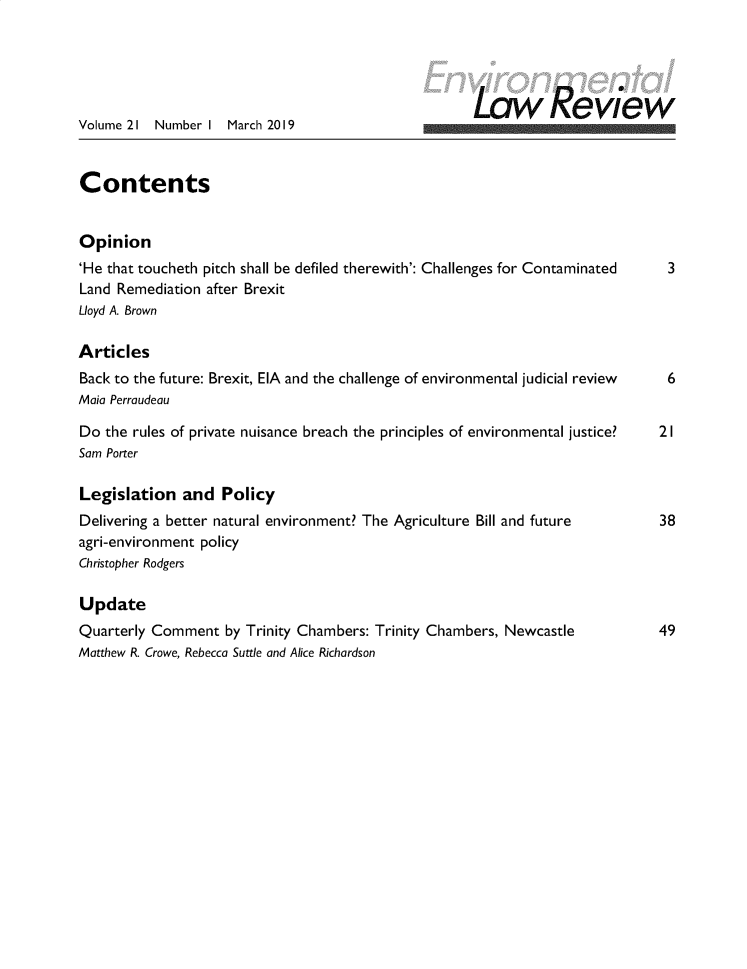 handle is hein.journals/envirlr21 and id is 1 raw text is: 




                                                         Law eview
Volume 21 Number I March 2019


Contents


Opinion
'He that toucheth pitch shall be defiled therewith': Challenges for Contaminated  3
Land Remediation after Brexit
Lloyd A. Brown

Articles
Back to the future: Brexit, EIA and the challenge of environmental judicial review  6
Maia Perraudeau

Do the rules of private nuisance breach the principles of environmental justice?  2 I
Sam Porter

Legislation and Policy
Delivering a better natural environment? The Agriculture Bill and future      38
agri-environment policy
Christopher Rodgers

Update
Quarterly Comment by Trinity Chambers: Trinity Chambers, Newcastle            49
Matthew R. Crowe, Rebecca Suttle and Alice Richardson


