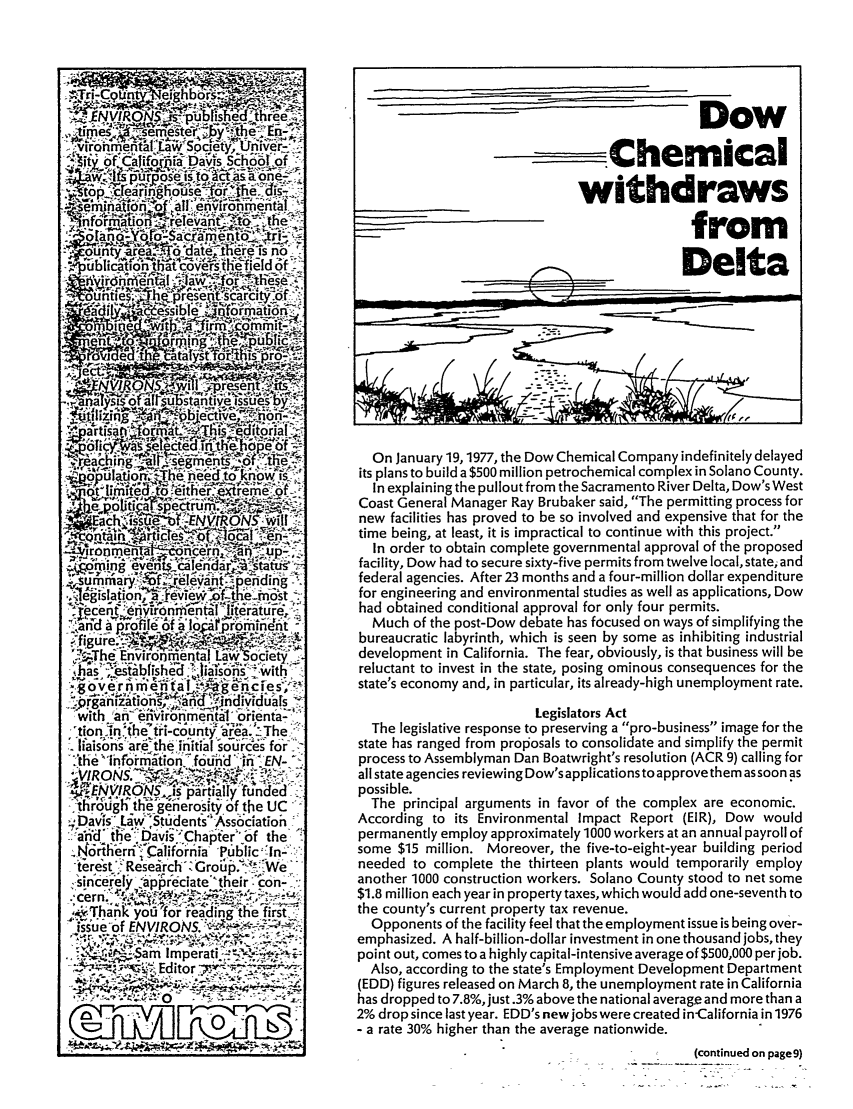 handle is hein.journals/environs1 and id is 1 raw text is: On January 19,1977, the Dow Chemical Company indefinitely delayed
its plans to build a $500 million petrochemical complex in Solano County.
In explaining the pullout from the Sacramento River Delta, Dow's West
Coast General Manager Ray Brubaker said, The permitting process for
new facilities has proved to be so involved and expensive that for the
time being, at least, it is impractical to continue with this project.
In order to obtain complete governmental approval of the proposed
facility, Dow had to secure sixty-five permits from twelve local, state; and
federal agencies. After 23 months and a four-million dollar expenditure
for engineering and environmental studies as well as applications, Dow
had obtained conditional approval for only four permits.
Much of the post-Dow debate has focused on ways of simplifying the
bureaucratic labyrinth, which is seen by some as inhibiting industrial
development in California. The fear, obviously, is that business will be
reluctant to invest in the state, posing ominous consequences for the
state's economy and, in particular, its already-high unemployment rate.
Legislators Act
The legislative response to preserving a pro-business image for the
state has ranged from prolosals to consolidate and simplify the permit
process to Assemblyman Dan Boatwright's resolution (ACR 9) calling for
all state agencies reviewing Dow's applications to approve them assoon as
possible.
The principal arguments in favor of the complex are economic.
According to its Environmental Impact Report (EIR), Dow would
permanently employ approximately 1000 workers at an annual payroll of
some $15 million. Moreover, the five-to-eight-year building period
needed to complete the thirteen plants would temporarily employ
another 1000 construction workers. Solano County stood to net some
$1.8 million each year in property taxes, which would add one-seventh to
the county's current property tax revenue.
Opponents of the facility feel that the employment issue is being over-
emphasized. A half-billion-dollar investment in one thousand jobs, they
point out, comes to a highly capital-intensive average of $500,000 per job.
Also, according to the state's Employment Development Department
(EDD) figures released on March 8, the unemployment rate in California
has dropped to 7.8%, just .3% above the national average and more than a
2% drop since last year. EDD's new jobs were created inCalifornia in 1976
- a rate 30% higher than the average nationwide.
(continued on page9)


