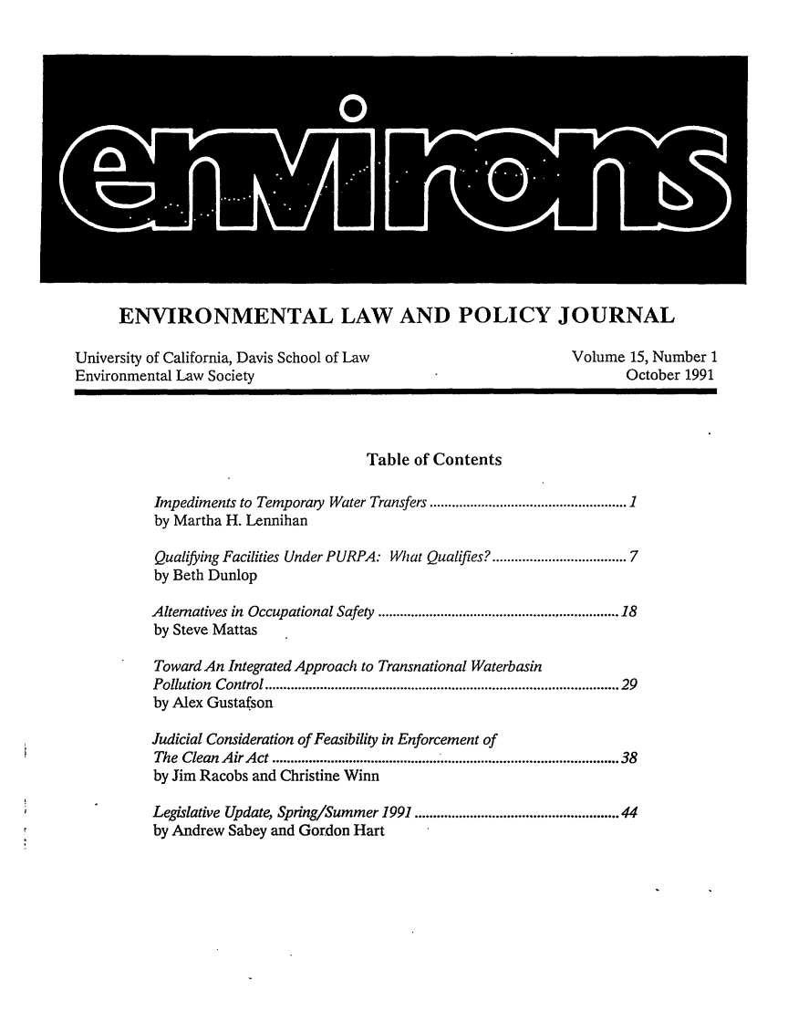 handle is hein.journals/environs15 and id is 1 raw text is: ENVIRONMENTAL LAW AND POLICY JOURNAL
University of California, Davis School of Law                           Volume 15, Number 1
Environmental Law Society                                                       October 1991
Table of Contents
Impediments to Temporary Water Transfers ............................................... 1
by Martha H. Lennihan
Qualifying Facilities Under PURPA: What Qualifies? ................................ 7
by Beth Dunlop
Alternatives in Occupational Safety ........................................................... 18
by Steve Mattas
Toward An Integrated Approach to Transnational Waterbasin
Pollution  Control ...........................................................................................  29
by Alex Gustafson
Judicial Consideration of Feasibility in Enforcement of
The  Clean Air Act .............................................. .........................................   38
by Jim Racobs and Christine Winn
Legislative Update, Spring/Summer 1991 ................................................. 44
by Andrew Sabey and Gordon Hart


