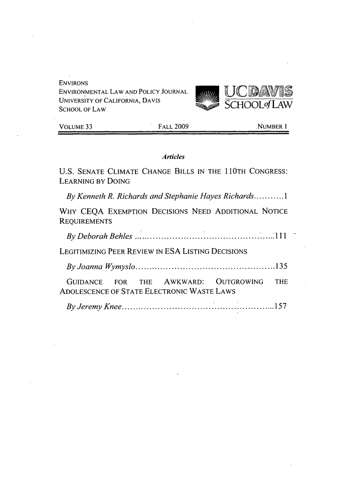 handle is hein.journals/environs33 and id is 1 raw text is: ENVIRONS
ENVIRONMENTAL LAW AND POLICY JOURNAL
UNIVERSITY OF CALIFORNIA, DAVIS         SCHOOLofLAW
SCHOOL OF LAW
VOLUME 33               FALL 2009               NUMBER 1
Articles
U.S. SENATE CLIMATE CHANGE BILLS IN THE 110TH CONGRESS:
LEARNING BY DOING
By Kenneth R. Richards and Stephanie Hayes Richards ........... 1
WHY CEQA EXEMPTION DECISIONS NEED ADDITIONAL NOTICE
REQUIREMENTS
By  Deborah  Behles  ....................... ......................... 11i
LEGITIMIZING PEER REVIEW IN ESA LISTING DECISIONS
By  Joanna  Wymyslo ................................................... 135
GUIDANCE    FOR   THE   AWKWARD:    OUTGROWING    THE
ADOLESCENCE OF STATE ELECTRONIC WASTE LAWS
By  Jeremy  K nee ................................ .................... 157


