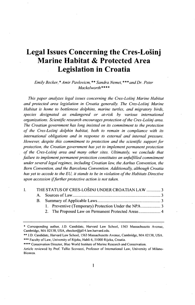 handle is hein.journals/environs37 and id is 7 raw text is: Legal Issues Concerning the Cres-Loiinj
Marine Habitat & Protected Area
Legislation in Croatia
Emily Becker, * Amir Pavlovicm, ** Sandra Nemet, ***andDr. Peter
Mackelworth * * * *
This paper analyzes legal issues concerning the Cres-Loginj Marine Habitat
and protected area legislation in Croatia generally. The Cres-Loginj Marine
Habitat is home to bottlenose dolphins, marine turtles, and migratory birds,
species designated as endangered or at-risk by various international
organizations. Scientific research encourages protection of the Cres-Loginj area.
The Croatian government has long insisted on its commitment to the protection
of the Cres-Loginj dolphin habitat, both to remain in compliance with its
international obligations and in response to external and internal pressure.
However despite this commitment to protection and the scientific support for
protection, the Croatian government has yet to implement permanent protection
of the Cres-Loginj area and many other sites. Ultimately, we conclude that
failure to implement permanent protection constitutes an unfulfilled commitment
under several legal regimes, including Croatian law, the Aarhus Convention, the
Bern Convention, and the Barcelona Convention. Additionally, although Croatia
has yet to accede to the EU, it stands to be in violation of the Habitats Directive
upon accession iffurther protective action is not taken.
1.     THE STATUS OF CRES-LOSINJ UNDER CROATIAN LAW ...... 3
A. Sources of Law.................................... 3
B. Summary of Applicable Laws...............         ............. 3
1. Preventive (Temporary) Protection Under the NPA.............. 3
2. The Proposed Law on Permanent Protected Areas................4
* Corresponding author, J.D. Candidate, Harvard Law School, 1563 Massachusetts Avenue,
Cambridge, MA 02138, USA, cbccker@jdl4.law.harvard.cdu.
** J.D. Candidate, Harvard Law School, 1563 Massachusetts Avenue, Cambridge, MA 02138, USA.
*** Faculty of Law, University of Rijeka, Hahli 6, 51000 Rijeka, Croatia.
**** Conservation Director, Blue World Institute of Marine Research and Conservation.
Article reviewed by Prof. Tullio Scovazzi, Professor of International Law, University of Milano-
Bicocca.

1


