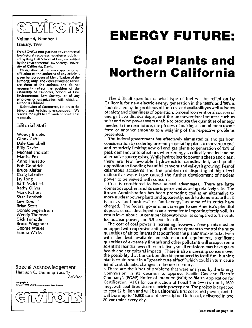 handle is hein.journals/environs4 and id is 1 raw text is: OO
Volume 4, Number 1
January, 1980
ENVIRONS, a non-partisan environmental
law/natural resources newsletter publish-
ed by King Hall School of Law, and edited
by the Environmental Law Society, Univer-
sity of California, Davis.
Designation of the employer or other
affiliation of the author(s) of any article is
given for purposes of identification of the
author(s) only. The views expressed herein
are those of the authors, and do not
necessarily reflect the position of the
University of California, School of Law,
Environmental Law Society, or of any
employer or organization with which an
author is affiliated.
Submission of Comments, Letters to the
Editor, and Articles is encouraged. We
reserve the right to edit and/or print these
materials.
Editorial Staff
Woody Brooks
Ginny Cahill
Dale Campbell
Billy Davies
Michael Endicott
Martha Fox
Anne Frassetto
Bob Goodrich
Bruce Klafter
Craig Labadie
Jay Long
Barb Malchick
Kathy Oliver
Mark Raftery
Shar Rezabek
Lew Ross
Brian Scott
Donald Segerstrom
Wendy Thomson
Dick Tomoda
Bruce Waggoner
George Wailes
Sandra Wicks
Special Acknowledgement
Harrison C. Dunning Faculty
Adviser
Copyright
January 190 UCD Environmental Law Society
0
0 (_____                ____V
c iLK Mhu

ENERGY FUTURE:
Coal Plants and
Northern California
The difficult question of what type of fuel will be relied on by
California for new electric energy generation in the 1980's and '90's is
complicated by the problems of fuel cost and availability as well as issues
of safety and cleanliness of operation. Since all conventional sources of
energy have disadvantages, and the unconventional sources such as
solar and wind power seem unable to produce the quantities of energy
needed in the near future, the process of making a commitmentto one
form or another amounts to a weighing of the respective problems
presented.
The federal government has effectively eliminated oil and gas from
consideration by ordering presently-operating plants to convert to coal
and by strictly limiting new oil and gas plants to generation of 15% of
peak demand, or to situations where energy is critically needed and no
alternative source exists. While hydroelectric power is cheap and clean,
there are few favorable hydroelectric damsites left, and public
opposition to flooding beautiful canyons and valleys is growing. Fear of
calamitous accidents and the problem of disposing of high-level
radioactive waste have caused the further development of nuclear
power to be viewed with concern.
Coal is considered to have several advantages. There are large
domestic supplies, and its use is perceived as being relatively safe. The
Brown Administration has been promoting coal as an alternative to
more nuclear power plants, and apparently needs to demonstrate that it
is not as anti-business or anti-energy as some of its critics have
charged. The federal government is eager to see America's plentiful
deposits of coal developed as an alternative to importing foreign oil. Its
cost is low: about 1.8 cents per kilowatt-hour, as compared to 1.5 cents
for nuclear power, and 3.5 cents for oil.
The cost of coal power is increasing, however. New plants must be
equipped with expensive anti-pollution equipment to control the huge
quantities of air pollutants that pour from the plants' smokestacks. Even
with the best available emission-control equipment, significant
quantities of extremely fine ash and other pollutants will escape; some
scientists fear that even these relatively small emissions may have grave
health and agricultural impacts. There is also increasing concern over
the possibility that the carbon dioxide produced by fossil fuel-burning
plants could result in a greenhouse effect which could in turn cause
significant climatic changes in the next century.
-. These are the kinds of problems that were analyzed by the Energy
Commission in its decision to approve Pacific Gas and Electric
Company's (PG&E) Notice of Intention (NOI) to file an Application for
Certification (AFC) for construction of Fossil 1 & 2-a two-unit, 1600
megawatt coal-fired steam electric powerplant. The project is expected
to cost $2 billion and will be California's first coal-fired powerplant. It
will burn up to 16,000 tons of low-sulphur Utah coal, delivered in two
80-car trains every day.

(continued on page 10)


