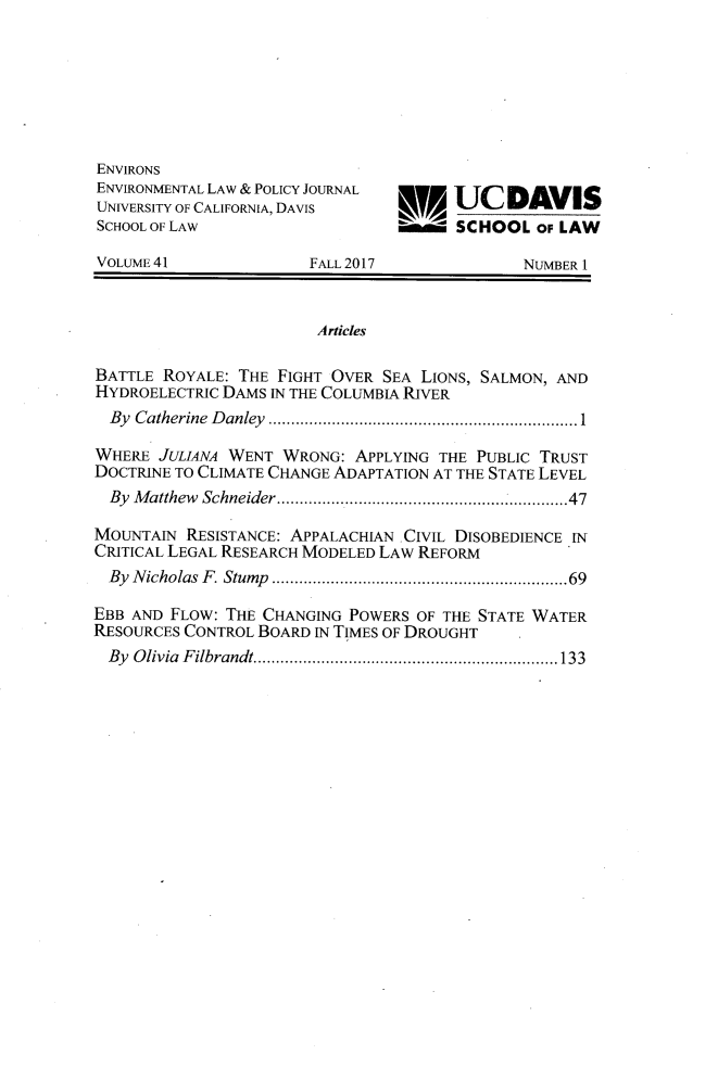 handle is hein.journals/environs41 and id is 1 raw text is: 







ENVIRONS
ENVIRONMENTAL LAW & POLICY JOURNAL
UNIVERSITY OF CALIFORNIA, DAVIS        ______DAVIS
SCHOOL OF LAW                    W     SCHOOL   OF LAW

VOLUME41               FALL 2017              NUMBER I


                        Articles

BATTLE ROYALE:  THE FIGHT OVER SEA LIONS, SALMON, AND
HYDROELECTRIC DAMS IN THE COLUMBIA RIVER
  By Catherine Danley              ...........1...................

WHERE  JULIANA WENT WRONG:  APPLYING THE PUBLIC TRUST
DOCTRINE TO CLIMATE CHANGE ADAPTATION AT THE STATE LEVEL
  By Matthew Schneider.... ................... .....47

MOUNTAIN  RESISTANCE: APPALACHIAN CIVIL DISOBEDIENCE IN
CRITICAL LEGAL RESEARCH MODELED LAW REFORM
  By Nicholas F. Stump ..........................69

EBB AND FLOW: THE CHANGING POWERS  OF THE STATE WATER
RESOURCES CONTROL BOARD IN TIMES OF DROUGHT
  By Olivia Filbrandt. ...................... ........133


