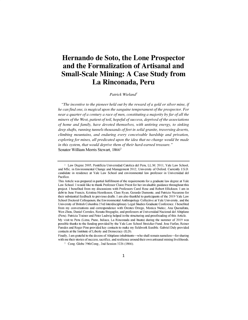 handle is hein.journals/environs43 and id is 1 raw text is: 















   Hernando de Soto, the Lone Prospector

   and the Formalization of Artisanal and

   Small-Scale Mining: A Case Study from

                     La Rinconada, Peru


                                Patrick Wieland'


  The incentive to the pioneer held out by the reward of a gold or silver mine, if
he can find one, is magical upon the sanguine temperament of the prospector. For
near a quarter of a century a race of men, constituting a majority by far of all the
miners of the West, patient of toil, hopeful of success, deprived of the associations
of home and family, have devoted themselves, with untiring energy, to sinking
deep shafts, running tunnels thousands offeet in solid granite, traversing deserts,
climbing mountains, and enduring every conceivable hardship and privation,
exploring for mines, all predicated upon the idea that no change would be made
in this system, that would deprive them of their hard-earned treasure.
Senator William Morris Stewart, 18661



    1 Law Degree 2005, Pontificia Universidad Catolica del Peru, LL.M. 2011, Yale Law School,
and MSc. in Environmental Change and Management 2012, University of Oxford. Currently J.S.D.
candidate in residence at Yale Law School and environmental law professor in Universidad del
Pacifico.
This Article was prepared in partial fulfillment of the requirements for a graduate law degree at Yale
Law School. I would like to thank Professor Claire Priest for her invaluable guidance throughout this
project. I benefited from my discussions with Professors Carol Rose and Robert Ellickson. I am in
debt to June Francis, Kristina Henriksson, Clare Ryan, Gerardo Damonte, and Patricio Nazareno for
their substantial feedback to previous drafts. I am also thankful to participants of the 2019 Yale Law
School Doctoral Colloquium, the Environmental Anthropology Collective at Yale University, and the
University of British Columbia 23rd Interdisciplinary Legal Studies Graduate Conference. I benefited
from my conversations and correspondence with Orestes Orrego, Monica Nunez, Ana Quenallata,
Wen Zhou, Daniel Corrales, Renata Bregaglio, and professors at Universidad Nacional del Altiplano
(Peru). Patricia Trainor and Peter Ludwig helped in the structuring and proofreading of this Article.
My visit to Peru (Lima, Puno, Juliaca, La Rinconada and Ituata) during the summer of 2019 was
possible thanks to the funding provided by the Yale Law School Streicker Fund. Jose Farfan, Reiner
Paredes and Roger Pino provided key contacts to make my fieldwork feasible. Gabriel Daly provided
contacts at the Institute of Liberty and Democracy (ILD).
Finally, I am grateful to the dozens of Altiplano inhabitants-who shall remain nameless-for sharing
with me their stories of success, sacrifice, and resilience around their own artisanal mining livelihoods.
    2 Cong. Globe 39thCong., 2nd Session 3226 (1866).


