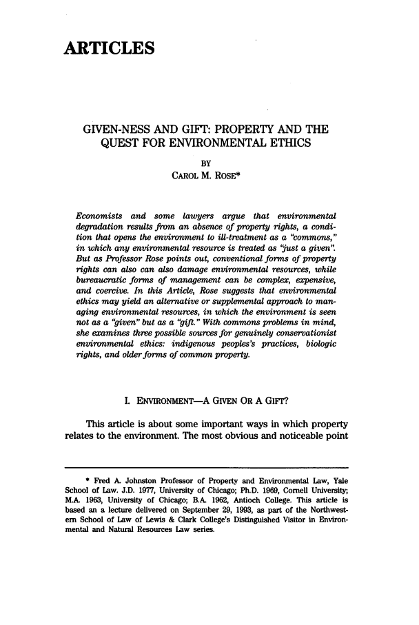 handle is hein.journals/envlnw24 and id is 29 raw text is: ARTICLES
GIVEN-NESS AND GIFT: PROPERTY AND THE
QUEST FOR ENVIRONMENTAL ETHICS
BY
CAROL M. ROSE*
Economists   and  some lawyers argue that environmental
degradation results from an absence of property rights, a condi-
tion that opens the environment to ill-treatment as a commons,
in which any environmental resource is treated as just a given.
But as Professor Rose points out, conventional forms of property
rights can also can also damage environmental resources, while
bureaucratic forms of management can be complex, expensive,
and coercive. In this Article, Rose suggests that environmental
ethics may yield an alternative or supplemental approach to man-
aging environmental resources, in which the environment is seen
not as a given but as a gift. With commons problems in mind,
she examines three possible sources for genuinely conservationist
environmental ethics: indigenous peoples's practices, biologic
rights, and older forms of common property.
I. ENVIRONMENT-A GIVEN OR A Giwr?
This article is about some important ways in which property
relates to the environment. The most obvious and noticeable point
* Fred A. Johnston Professor of Property and Environmental Law, Yale
School of Law. J.D. 1977, University of Chicago; Ph.D. 1969, Cornell University,
M.A 1963, University of Chicago; B.A. 1962, Antioch College. This article is
based an a lecture delivered on September 29, 1993, as part of the Northwest-
ern School of Law of Lewis & Clark College's Distinguished Visitor in Environ-
mental and Natural Resources Law series.


