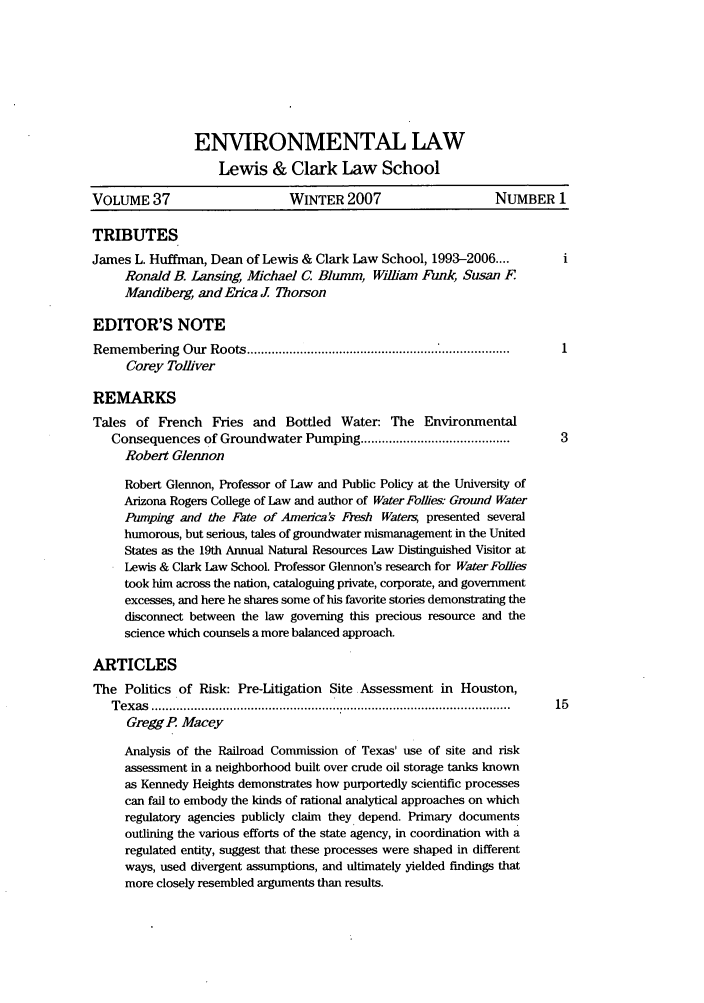 handle is hein.journals/envlnw37 and id is 1 raw text is: ENVIRONMENTAL LAW
Lewis & Clark Law School
VOLUME 37                     WINTER 2007                     NUMBER 1
TRIBUTES
James L. Huffman, Dean of Lewis & Clark Law School, 1993-2006....
Ronald B. Lansing, Michael C. Blumm, William Funk, Susan F
Man d'berg, and Erica J Thorson
EDITOR'S NOTE
Rem em bering  Our  Roots ...................................................... * ...................
Corey Tolliver
REMARKS
Tales of French Fries and Bottled Water: The Environmental
Consequences of Groundwater Pumping ......................................... .3
Robert Glennon
Robert Glennon, Professor of Law and Public Policy at the University of
Arizona Rogers College of Law and author of Water Follies Ground Water
Pumping and the Fate of America's Fresh Watem  presented several
humorous, but serious, tales of groundwater mismanagement in the United
States as the 19th Annual Natural Resources Law Distinguished Visitor at
Lewis & Clark Law School. Professor Glennon's research for Water Foies
took him across the nation, cataloguing private, corporate, and government
excesses, and here he shares some of his favorite stories demonstrating the
disconnect between the law governing this precious resource and the
science which counsels a more balanced approach.
ARTICLES
The Politics of Risk: Pre-Litigation Site Assessment in Houston,
T ex as  ....................................................................................................  15
Gregg P. Macey
Analysis of the Railroad Commission of Texas' use of site and risk
assessment in a neighborhood built over crude oil storage tanks known
as Kennedy Heights demonstrates how purportedly scientific processes
can fail to embody the kinds of rational analytical approaches on which
regulatory agencies publicly claim they depend. Primary documents
outlining the various efforts of the state agency, in coordination with a
regulated entity, suggest that these processes were shaped in different
ways, used divergent assumptions, and ultimately yielded findings that
more closely resembled arguments than results.


