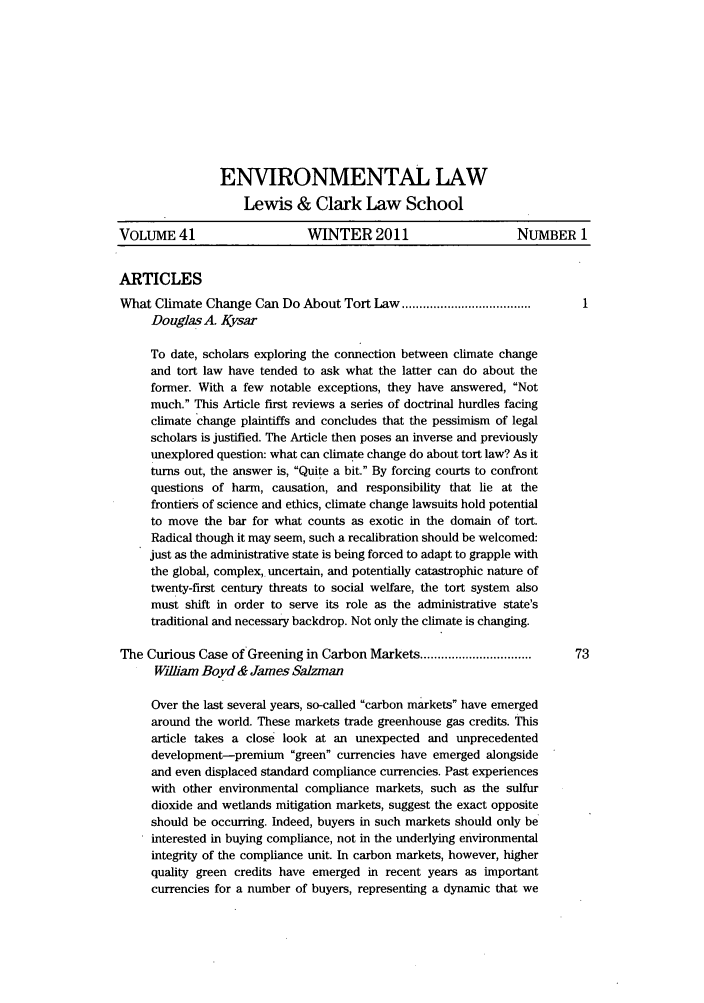handle is hein.journals/envlnw41 and id is 1 raw text is: ENVIRONMENTAL LAW
Lewis & Clark Law School
VOLUME 41                    WINTER 2011                     NUMBER 1
ARTICLES
What Climate Change Can Do About Tort Law .....................................
Douglas A. Kysar
To date, scholars exploring the connection between climate change
and tort law have tended to ask what the latter can do about the
former. With a few notable exceptions, they have answered, Not
much. This Article first reviews a series of doctrinal hurdles facing
climate change plaintiffs and concludes that the pessimism of legal
scholars is justified. The Article then poses an inverse and previously
unexplored question: what can climate change do about tort law? As it
turns out, the answer is, Quite a bit. By forcing courts to confront
questions of harm, causation, and responsibility that lie at the
frontiers of science and ethics, climate change lawsuits hold potential
to move the bar for what counts as exotic in the domain of tort.
Radical though it may seem, such a recalibration should be welcomed:
just as the administrative state is being forced to adapt to grapple with
the global, complex, uncertain, and potentially catastrophic nature of
twenty-first century threats to social welfare, the tort system also
must shift in order to serve its role as the administrative state's
traditional and necessary backdrop. Not only the climate is changing.
The Curious Case of Greening in Carbon Markets ...............................  73
Wiliam Boyd & James SaLzman
Over the last several years, so-called carbon markets have emerged
around the world. These markets trade greenhouse gas credits. This
article takes a close look at an unexpected and unprecedented
development-premium green currencies have emerged alongside
and even displaced standard compliance currencies. Past experiences
with other environmental compliance markets, such as the sulfur
dioxide and wetlands mitigation markets, suggest the exact opposite
should be occurring. Indeed, buyers in such markets should only be
interested in buying compliance, not in the underlying environmental
integrity of the compliance unit. In carbon markets, however, higher
quality green credits have emerged in recent years as important
currencies for a number of buyers, representing a dynamic that we



