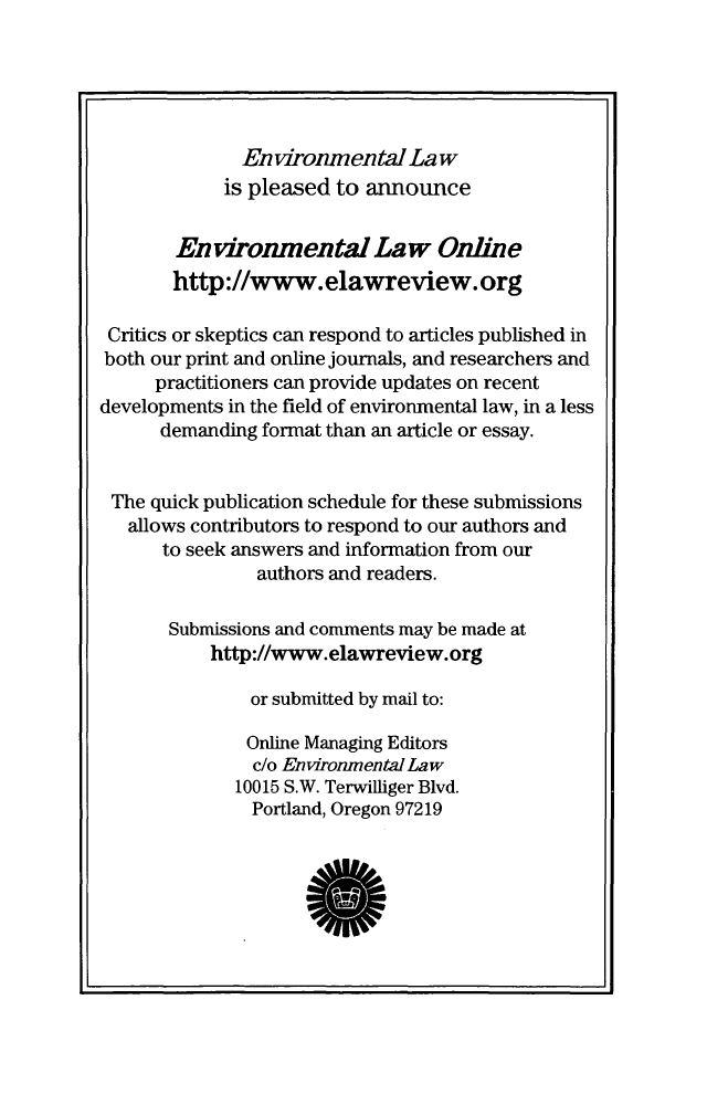 handle is hein.journals/envlnw46 and id is 1 raw text is: 





              Environmental La w
            is pleased  to announce


        Environmental Law Online
        http://www.elawreview.org

 Critics or skeptics can respond to articles published in
 both our print and online journals, and researchers and
      practitioners can provide updates on recent
developments in the field of environmental law, in a less
      demanding format than an article or essay.


 The quick publication schedule for these submissions
   allows contributors to respond to our authors and
      to seek answers and information from our
                authors and readers.

       Submissions and comments may be made at
           http://www.elawreview.org

               or submitted by mail to:

               Online Managing Editors
               c/o Environmental Law
               10015 S.W. Terwilliger Blvd.
               Portland, Oregon 97219


