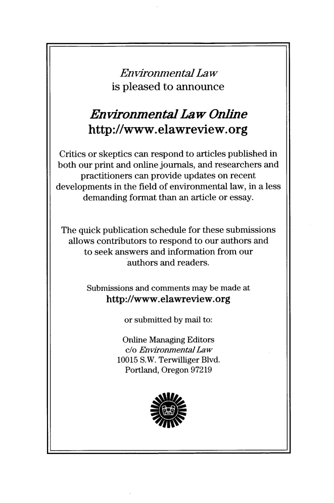 handle is hein.journals/envlnw47 and id is 1 raw text is: 





              Environmental   Law
            is pleased to announce


       Environmental Law Online
       http://www.elawreview.org

 Critics or skeptics can respond to articles published in
 both our print and online journals, and researchers and
     practitioners can provide updates on recent
developments in the field of environmental law, in a less
      demanding format than an article or essay.


 The quick publication schedule for these submissions
   allows contributors to respond to our authors and
      to seek answers and information from our
                authors and readers.

       Submissions and comments may be made at
           http://www.elawreview.org

               or submitted by mail to:

               Online Managing Editors
               c/o Environmental Law
             10015 S.W. Terwilliger Blvd.
               Portland, Oregon 97219


