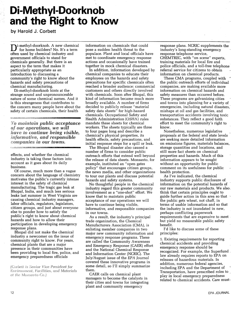 handle is hein.journals/epajrnl11 and id is 331 raw text is: Di-Methyl-Doorknob
and the Right to Know
by Harold J. Corbett

D i-methyl-doorknob. A new chemical
for home builders? No. It's a term
often used by chemical industry and
government officials to stand for
chemicals generally. But there is an
aspect to the term that makes it
particularly appropriate as an
introduction to discussing a
community's right to know about the
hazards and safety precautions of
chemical manufacturing.
Di-methyl-doorknob hints at the
strange sound and unpronounceable
nature of some chemical names. And it
is this strangeness that contributes to
the concern many people have about the
safety of certain chemicals, their health
To mintain public acceptance
of our operations, we will
have to continue being visible,
;aformative, and responsible
7fonpanies in our towns.
effects, and whether the chemical
industry is taking these factors into
account as it goes about its daily
business.
Of course, much more than a vague
concern about the language of chemistry
motivates the public's currently intense
interest in the safety of chemical
manufacturing. The tragic gas leak at
Bhopal, India, and much less serious
leaks last summer in West Virginia are
causing chemical industry managers,
labor officials, regulators, legislators,
citizen groups, and just about everyone
else to ponder how to satisfy the
public's right to know about chemical
hazards and how to allow their
participation in developing emergency
response plans.
Bhopal did not make the chemical
industry a newcomer on the issue of
community right to know. For years,
chemical plants that are a major
presence in their communities have
been providing to local fire, police, and
emergency preparedness officials
(Corieti i , Jeiior Vice President for
liwiroomict, Facilities, ord Materials
(;f 01, orni    Co.)

information on chemicals that could
pose a sudden health threat to the
populace. Plant and local officials have
met to coordinate emergency response
actions and occasionally have trained
together in mock chemical disasters.
In addition, information developed by
chemical companies to educate their
employees on the hazards and safety
precautions for specific chemicals often
reached a broader audience: commercial
customers and others directly involved
with chemicals. Soon after Bhopal, this
kind of information became much more
broadly available. A number of firms
decided to publicly release material
safety data sheets for high-hazard
chemicals. Occupational Safety and
Health Administration (OSHA) rules
mandate these sheets for chemical
workers. The sheets typically are three
to four pages long and describe a
chemical's physical properties, its
health effects, safety precautions, and
initial response steps for a spill or leak.
The Bhopal disaster also caused a
number of firms to consider public
outreach efforts that extend well beyond
the release of data sheets. Monsanto, for
example, instituted an open gates
policy that encourages citizen groups,
the news media, and other organizations
to tour our plants and discuss potential
hazards and safety systems.
No thoughtful people in the chemical
industry regard this greater community
involvement as a one-shot effort. We
know that to maintain public
acceptance of our operations we will
have to continue being visible,
informative, and responsible companies
in our towns.
As a result, the industry's principal
trade organization, the Chemical
Manufacturers Association (CMA), is
enlisting member companies in two
major new community information and
emergency response programs. These
are called the Community Awareness
and Emergency Response (CAER) effort
and the National Chemical Response
and Information Center (NCRIC). The
July/August issue of the EPA Journal
covered these innovative programs in
some detail, so I'll simply summarize
them.
CAER calls on chemical plant
managers to become the catalysts in
their cities and towns for integrating
plant and community emergency

response plans. NCRIC supplements the
industry's long-standing emergency
response telephone service,
CHEMTREC, with on scene experts,
training materials for local fire and
police officials, and a toll-free telephone
referral service for citizens to obtain
information on chemical products.
These CMA programs, coupled with
the public outreach efforts of individual
companies, are making available more
information on chemical hazards and
safety measures than occurred before.
These programs are galvanizing cities
and towns into planning for a variety of
emergencies, including natural disasters,
mishaps at oil and gas facilities, and
transportation accidents involving toxic
substances. They reflect a good faith
effort to meet the community's right to
know.
Nonetheless, numerous legislative
proposals at the federal and state levels
are seeking more detailed information
on emissions figures, materials balances,
storage quantities and locations, and
still more fact sheets on chemical
properties and hazards. Much of this
information appears to be sought
without an opportunity for public
comment on its usefulness for public
health protection.
As I've indicated, the chemical
industry supports public disclosure of
information on the potential hazards of
our raw materials and products. We also.
think that certain principles ought to
guide further action in this area so that
the public gets wheat, not chaff, in
terms of usable information and so that
the industry is not inundated in new,
perhaps conflicting paperwork
requirements that are expensive to meet
but yield no measurable public safety
benefit.
I'd like to discuss some of these
principles:
1. Existing requirements for reporting
chemical accidents and providing
emergency response should be
recognized. For example, the Superfund.
law already requires reports to EPA on
releases of hazardous materials. In
addition, numerous federal agencies,
including EPA and the Department of
Transportation, have prescribed roles to
play in local emergency preparedness
related to chemical accidents. Care must,

EPA JOURNAL


