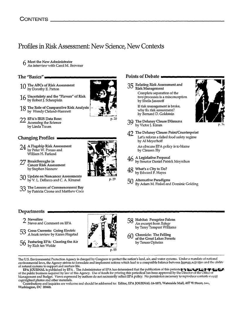 handle is hein.journals/epajrnl19 and id is 1 raw text is: CONTENTS

Profiles in Risk Assessment: New Sdence, New Contexts
Meet the New Administrator
An interview with Carol M. Browner

The Basics
10 The ABCs of Risk Assessment
by Dorothy E. Patton
16 Uncertainty and the Flavors of Risk
6by Robert J. Scheuplein
18 The Role of Comparative Risk Analysis    '
by Wendy Cleland-Hamnett
92 EPA's IRIS Data Base:                           p. 20
Accessing the Science
by Linda Tuxen
Changing Profiles
24 A Flagship Risk Assessment
by Peter W. Preuss and
William H. Farland
27 Breakthroughs in
Cancer Risk Assessment
by Stephen Nesnow
3 Update on Noncancer Assessments
by V. L. Dellarco and C. A. Kimmel            p. 29
The Lessons of Commencement Bay
by Patricia Cirone and Matthew Coco

Points of Debate
35 Relating Risk Assessment and
Complete separation of the
two'processes is a misconception
by Sheila Jasanoff
If risk management is broke,
why fix risk assessment?
by Bernard D. Goldstein
39 The Delaney Clause Dilemma
by Victor J. Kimm                            p. 36
42 The Delaney Clause: Point/Counterpoint
Let's reform a failed food safety regime
by Al Meyerhoff
An obscure EPA policy is to blame
by Clausen Ely
46 A Legislative Proposal
by Senator Daniel Patrick Moynihan
48 What's a City to Do?
by Edward F. Hayes
50 Alternative Paradigms
By Adam M. Finkel and Dominic Golding

Departments
2 Newsline
News and Comment on EPA
53 Cross Currents: Going Electric
-  A book review by Karen Flagstad
56 Featuring EPA: Clearing the Air
by Rich ten Wolde

58 Habitat: Peregrine Falcon
An excerpt from Refuge
by Terry Tempest Williams
6 Chronicle: The Felling
0  of the Great Lakes Forests
by Teresa Opheim

The US. Environmental Protection Agency is charged by Congress to protect the nation's land, air, and water systems. Under a mandate of national
environmental laws, the Agency strives to formulate and implement actions which lead to a compatible balance between human activitie5 and the ability
of natural systems to support and nurture life.
EPA JOURNAL is published by EPA. The Administrator of EPA has determined that the publication of this perioalcti'  _   5   jrril
of the public business required by law of this Agency. Use of funds for printing this periodical has been approved by the Director of the Office ot
Management and Budget. Views expressed by authors do not necessarily reflect EPA policy. No permission necessary to reproduce contents exceat
copyrighted photos and other materials.
Contributions and inquiries are welcome and should be addressed to: Editor, EPA JOURNAL (A-107), Waterside Mall, 40TM. Street, wvv,
Washington, DC 20460.

Ill                                                                                                                                   I                     I I


