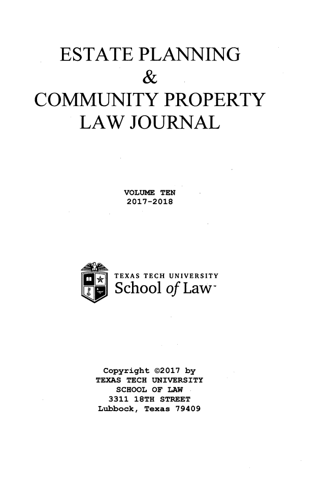handle is hein.journals/epcplj10 and id is 1 raw text is: 





   ESTATE PLANNING

               &

COMMUNITY PROPERTY


LAW JOURNAL







      VOLUME TEN
      2017-2018








      TEXAS TECH UNIVERSITY

      School of Law,








   Copyright @2017 by
   TEXAS TECH UNIVERSITY
     SCHOOL OF LAW
     3311 18TH STREET
   Lubbock, Texas 79409


