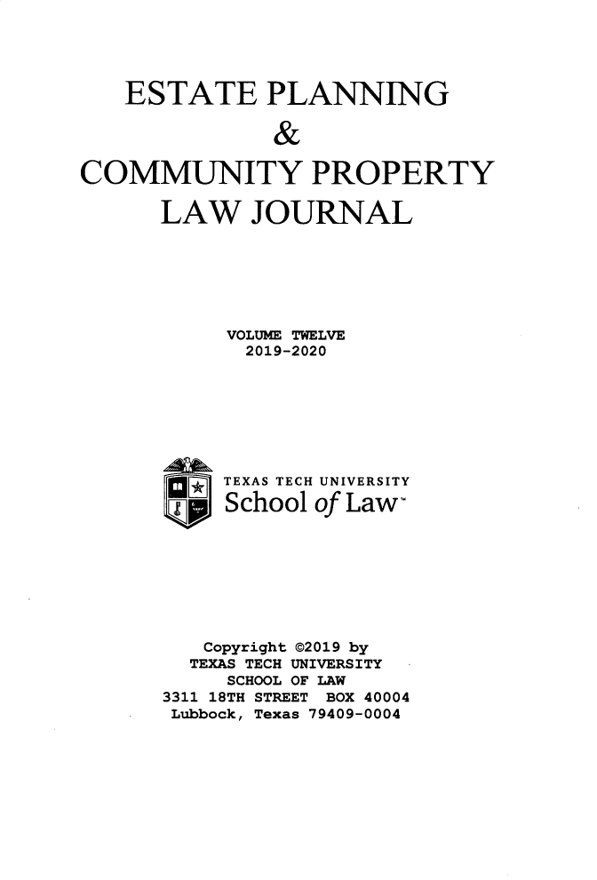 handle is hein.journals/epcplj12 and id is 1 raw text is: 




   ESTATE PLANNING

               &

COMMUNITY PROPERTY


LAW JOURNAL






     VOLUME TWELVE
       2019-2020







     TEXAS TECH UNIVERSITY

     School of Law,








   Copyright @2019 by
   TEXAS TECH UNIVERSITY
     SCHOOL OF LAW
3311 18TH STREET BOX 40004
Lubbock, Texas 79409-0004


