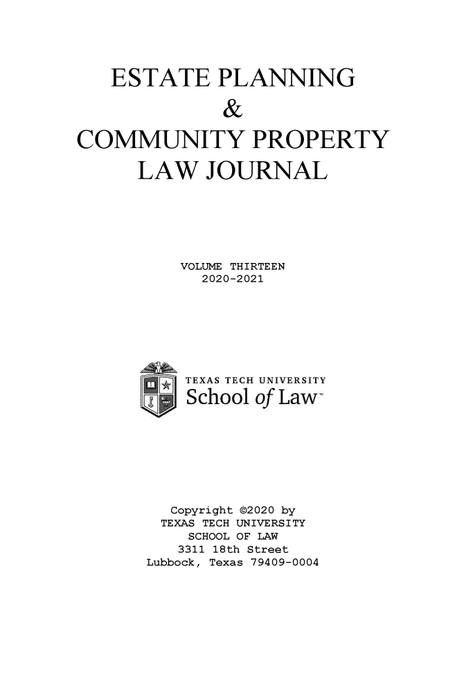 handle is hein.journals/epcplj13 and id is 1 raw text is: ESTATE PLANNING
&
COMMUNITY PROPERTY

LAW JOURNAL
VOLUME THIRTEEN
2020-2021
TEXAS TECH UNIVERSITY
School of Law
Copyright ©2020 by
TEXAS TECH UNIVERSITY
SCHOOL OF LAW
3311 18th Street
Lubbock, Texas 79409-0004


