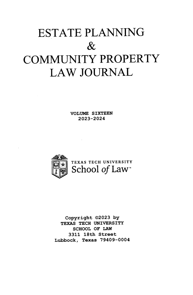 handle is hein.journals/epcplj16 and id is 1 raw text is: 





   ESTATE PLANNING

               &


COMMUNITY PROPERTY

      LAW JOURNAL







           VOLUME SIXTEEN
             2023-2024








       8   TEXAS TECH UNIVERSITY

           School of Law-








           Copyright ©2023 by
         TEXAS TECH UNIVERSITY
            SCHOOL OF LAW
            3311 18th Street
       Lubbock, Texas 79409-0004


