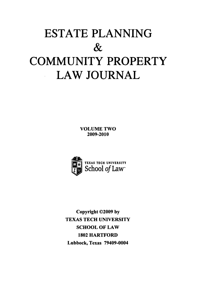 handle is hein.journals/epcplj2 and id is 1 raw text is: ESTATE PLANNING
&
COMMUNITY PROPERTY

LAW JOURNAL
VOLUME TWO
2009-2010
STEXAS TECH UNIVERSITY
School of Law-
Copyright ©02009 by
TEXAS TECH UNIVERSITY
SCHOOL OF LAW
1802 HARTFORD
Lubbock, Texas 79409-0004


