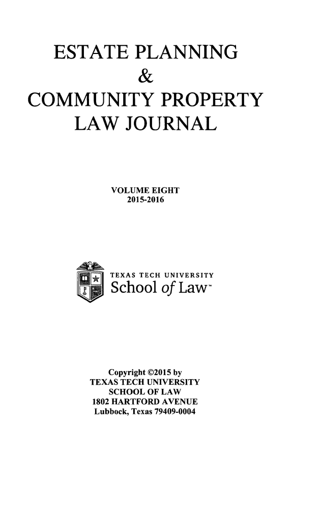 handle is hein.journals/epcplj8 and id is 1 raw text is: 




    ESTATE PLANNING

               &
COMMUNITY PROPERTY


LAW JOURNAL






     VOLUME EIGHT
       2015-2016


TEXAS TECH
School


UNIVERSITY
of Law-


   Copyright ©2015 by
TEXAS TECH UNIVERSITY
   SCHOOL OF LAW
1802 HARTFORD AVENUE
Lubbock, Texas 79409-0004


0 r* ]IT, F - -


