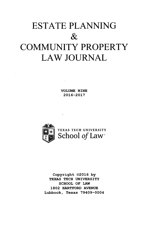 handle is hein.journals/epcplj9 and id is 1 raw text is: 





   ESTATE PLANNING


               &

COMMUNITY PROPERTY


LAW JOURNAL







      VOLUME NINE
      2016-2017








      TXAS TECH UNIVERSITY

      School of Law









   Copyright ©2016 by
   TEXAS TECH UNIVERSITY
     SCHOOL OF LAW
   1802 HARTFORD AVENUE
 Lubbock, Texas 79409-0004


