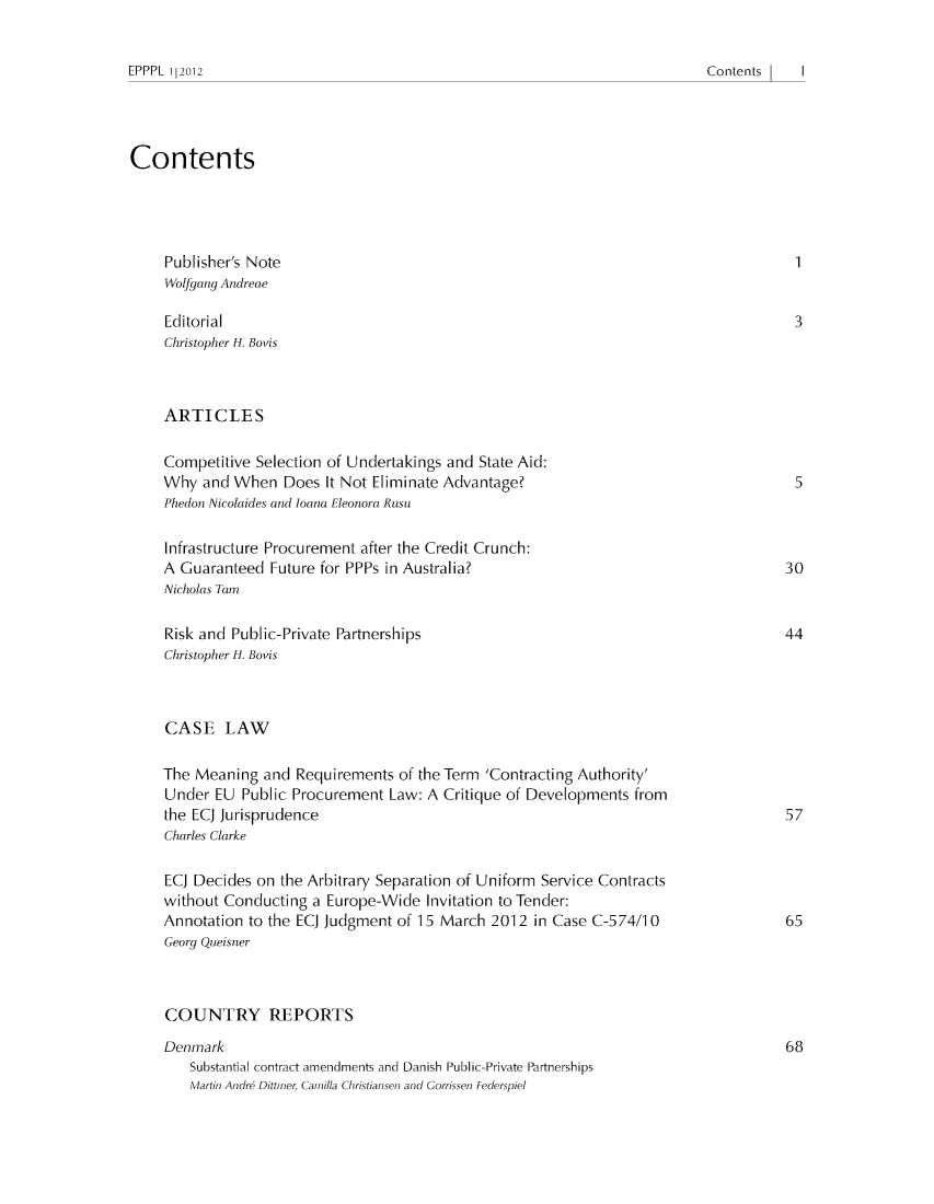 handle is hein.journals/epppl2012 and id is 1 raw text is: ï»¿Contents            I   |

Contents
Publisher's Note                                                                1
Wolfgang Andreae
Editorial                                                                       3
Christopher H. Bovis
ARTICLES
Competitive Selection of Undertakings and State Aid:
Why and When Does It Not Eliminate Advantage?                                    5
Phedon Nicolaides and loana Eleonora Rusu
Infrastructure Procurement after the Credit Crunch:
A Guaranteed Future for PPPs in Australia?                                     30
Nicholas Tam
Risk and Public-Private Partnerships                                           44
Christopher H. Bovis
CASE LAW
The Meaning and Requirements of the Term 'Contracting Authority'
Under EU Public Procurement Law: A Critique of Developments from
the ECJ Jurisprudence                                                          57
Charles Clarke
ECJ Decides on the Arbitrary Separation of Uniform Service Contracts
without Conducting a Europe-Wide Invitation to Tender:
Annotation to the ECJ Judgment of 15 March 2012 in Case C-574/10               65
Georg Queisner
COUNTRY REPORTS
Denmark                                                                        68
Substantial contract amendments and Danish Public-Private Partnerships
Martin Andre Dittrner, Camilla Christiansen and Gorrissen Federspiel

EPPPL l|2012


