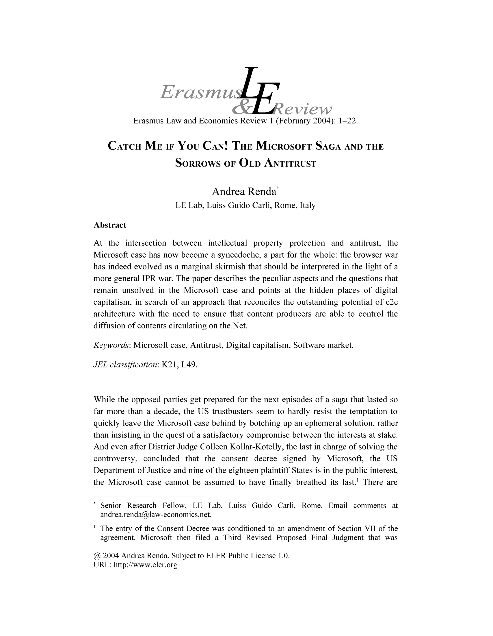 handle is hein.journals/erascomr1 and id is 1 raw text is: Erasmus Law and Economics Review 1 (February 2004): 1-22.

CATCH ME IF YOU CAN! THE MICROSOFT SAGA AND THE
SORROWS OF OLD ANTITRUST
Andrea Renda*
LE Lab, Luiss Guido Carli, Rome, Italy
Abstract
At the intersection between intellectual property protection and antitrust, the
Microsoft case has now become a synecdoche, a part for the whole: the browser war
has indeed evolved as a marginal skirmish that should be interpreted in the light of a
more general IPR war. The paper describes the peculiar aspects and the questions that
remain unsolved in the Microsoft case and points at the hidden places of digital
capitalism, in search of an approach that reconciles the outstanding potential of e2e
architecture with the need to ensure that content producers are able to control the
diffusion of contents circulating on the Net.
Keywords: Microsoft case, Antitrust, Digital capitalism, Software market.
JEL classification: K21, L49.
While the opposed parties get prepared for the next episodes of a saga that lasted so
far more than a decade, the US trustbusters seem to hardly resist the temptation to
quickly leave the Microsoft case behind by botching up an ephemeral solution, rather
than insisting in the quest of a satisfactory compromise between the interests at stake.
And even after District Judge Colleen Kollar-Kotelly, the last in charge of solving the
controversy, concluded that the consent decree signed by Microsoft, the US
Department of Justice and nine of the eighteen plaintiff States is in the public interest,
the Microsoft case cannot be assumed to have finally breathed its last.' There are
Senior Research Fellow, LE Lab, Luiss Guido Carli, Rome. Email comments at
andrea.renda@law-economics.net.
The entry of the Consent Decree was conditioned to an amendment of Section VII of the
agreement. Microsoft then filed a Third Revised Proposed Final Judgment that was
@ 2004 Andrea Renda. Subject to ELER Public License 1.0.
URL: http://www.eler.org


