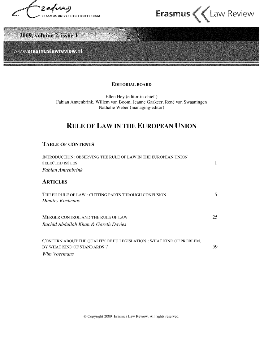 handle is hein.journals/erasmus2 and id is 1 raw text is: ERASMUS UNIVERSITEIT ROTTERDAM

Erasmus (     Law Review

EDITORIAL BOARD
Ellen Hey (editor-in-chief)
Fabian Amtenbrink, Willem van Boom, Jeanne Gaakeer, Ren6 van Swaaningen
Nathalie Weber (managing-editor)
RULE OF LAW IN THE EUROPEAN UNION
TABLE OF CONTENTS
INTRODUCTION: OBSERVING THE RULE OF LAW IN THE EUROPEAN UNION-
SELECTED ISSUES
Fabian Amtenbrink
ARTICLES
THE EU RULE OF LAW: CUTTING PARTS THROUGH CONFUSION
Dimitry Kochenov
MERGER CONTROL AND THE RULE OF LAW
Rachid Abdullah Khan & Gareth Davies
CONCERN ABOUT THE QUALITY OF EU LEGISLATION: WHAT KIND OF PROBLEM,
BY WHAT KIND OF STANDARDS ?
Wim Voermans

0 Copyright 2009 Erasmus Law Review. All rights reserved.

1

5
25
59


