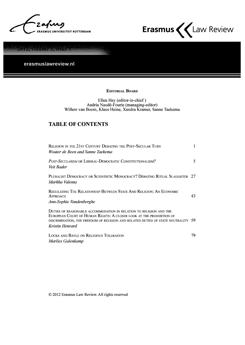 handle is hein.journals/erasmus5 and id is 1 raw text is: ERASMUS UNIVERSITEIT ROTTERDAM

Erasmus      Law Review

EDITORIAL BOARD
Ellen Hey (editor-in-chief)
Andria Naud6-Fourie (managing-editor)
Willem van Boom, Klaus Heine, Xandra Kramer, Sanne Taekema
TABLE OF CONTENTS

RELIGION IN THE 21ST CENTURY DEBATING THE POST-SECULAR TURN
Wouter de Been and Sanne Taekema
POST-SECULARISM OR LIBERAL-DEMOCRATIC CONSTITUTIONALISM?
Veit Bader

1

5

PLURALIST DEMOCRACY OR SCIENTISTIC MONOCRACY? DEBATING RITUAL SLAUGHTER 27
Markha Valenta

REGULATING THE RELATIONSHIP BETWEEN STATE AND RELIGION: AN ECONOMIC
APPROACH

43

Ann-Sophie Vandenberghe
DUTIES OF REASONABLE ACCOMMODATION IN RELATION TO RELIGION AND THE
EUROPEAN COURT OF HUMAN RIGHTS: A CLOSER LOOK AT THE PROHIBITION OF
DISCRIMINATION, THE FREEDOM OF RELIGION AND RELATED DUTIES OF STATE NEUTRALITY 59
Kristin Henrard

79

LOCKE AND BAYLE ON RELIGIOUS TOLERATION
Marlies Galenkamp

© 2012 Erasmus Law Review. All rights reserved


