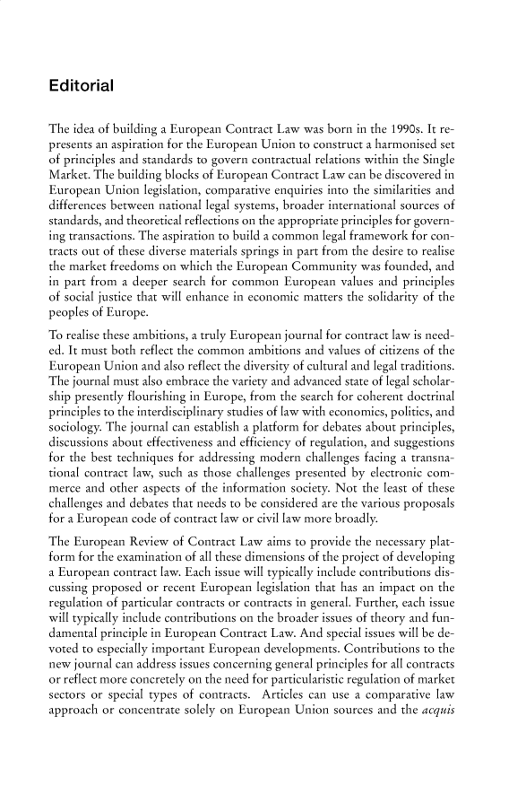 handle is hein.journals/ercl1 and id is 1 raw text is: Editorial

The idea of building a European Contract Law was born in the 1990s. It re-
presents an aspiration for the European Union to construct a harmonised set
of principles and standards to govern contractual relations within the Single
Market. The building blocks of European Contract Law can be discovered in
European Union legislation, comparative enquiries into the similarities and
differences between national legal systems, broader international sources of
standards, and theoretical reflections on the appropriate principles for govern-
ing transactions. The aspiration to build a common legal framework for con-
tracts out of these diverse materials springs in part from the desire to realise
the market freedoms on which the European Community was founded, and
in part from a deeper search for common European values and principles
of social justice that will enhance in economic matters the solidarity of the
peoples of Europe.
To realise these ambitions, a truly European journal for contract law is need-
ed. It must both reflect the common ambitions and values of citizens of the
European Union and also reflect the diversity of cultural and legal traditions.
The journal must also embrace the variety and advanced state of legal scholar-
ship presently flourishing in Europe, from the search for coherent doctrinal
principles to the interdisciplinary studies of law with economics, politics, and
sociology. The journal can establish a platform for debates about principles,
discussions about effectiveness and efficiency of regulation, and suggestions
for the best techniques for addressing modern challenges facing a transna-
tional contract law, such as those challenges presented by electronic com-
merce and other aspects of the information society. Not the least of these
challenges and debates that needs to be considered are the various proposals
for a European code of contract law or civil law more broadly.
The European Review of Contract Law aims to provide the necessary plat-
form for the examination of all these dimensions of the project of developing
a European contract law. Each issue will typically include contributions dis-
cussing proposed or recent European legislation that has an impact on the
regulation of particular contracts or contracts in general. Further, each issue
will typically include contributions on the broader issues of theory and fun-
damental principle in European Contract Law. And special issues will be de-
voted to especially important European developments. Contributions to the
new journal can address issues concerning general principles for all contracts
or reflect more concretely on the need for particularistic regulation of market
sectors or special types of contracts. Articles can use a comparative law
approach or concentrate solely on European Union sources and the acquis


