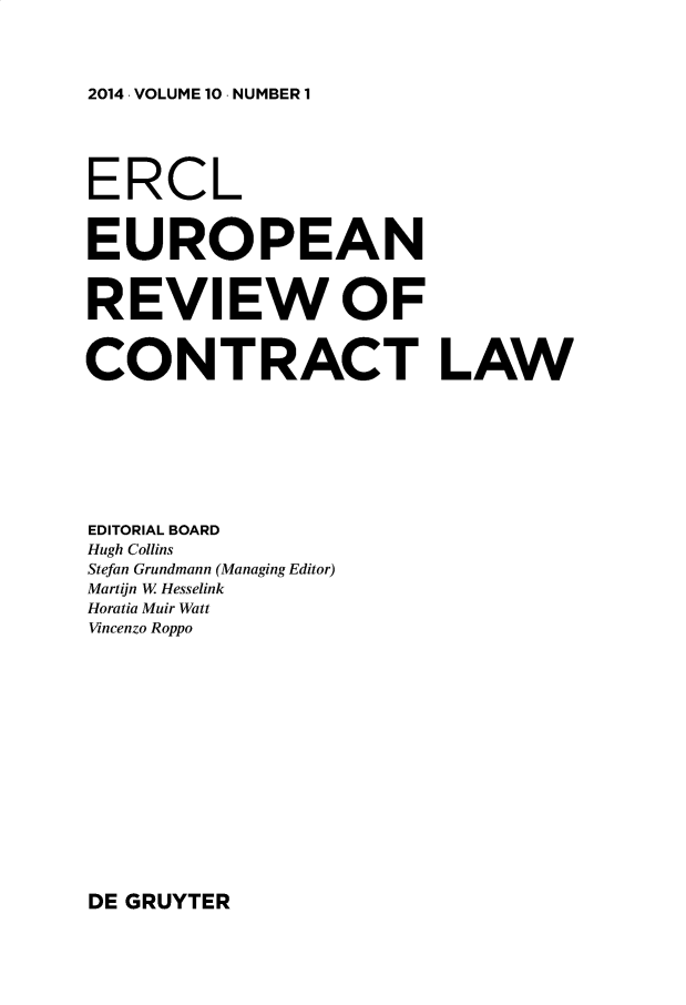 handle is hein.journals/ercl10 and id is 1 raw text is: 2014 . VOLUME 10 . NUMBER 1

ERCL
EUROPEAN
REVIEW OF
CONTRACT LAW
EDITORIAL BOARD
Hugh Collins
Stefan Grundmann (Managing Editor)
Martijn W Hesselink
Horatia Muir Watt
Vincenzo Roppo

DE GRUYTER


