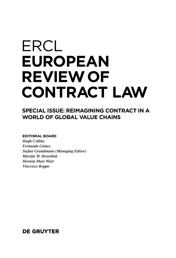 handle is hein.journals/ercl16 and id is 1 raw text is: ERCL
EUROPEAN
REVIEW OF
CONTRACT LAW
SPECIAL ISSUE: REIMAGINING CONTRACT IN A
WORLD OF GLOBAL VALUE CHAINS
EDITORIAL BOARD
Hugh Collins
Fernando Gomez
Stefan Grundmann (Managing Editor)
Martijn W Hesselink
Horatia Muir Watt
Vincenzo Roppo

DE GRUYTER


