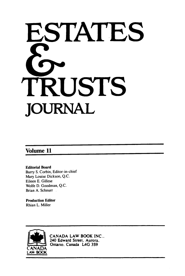 handle is hein.journals/espjrl11 and id is 1 raw text is: ESTATES
&
TRUSTS
JOURNAL
Volume 11
Editorial Board
Barry S. Corbin, Editor-in-chief
Mary Louise Dickson, Q.C.
Eileen E. Gillese
Wolfe D. Goodman, Q.C.
Brian A. Schnurr
Production Editor
Rhian L. Miller
SCANADA LAW BOOK INC..
240 Edward Street. Aurora.
Ontario. Canada LAG 3S9
CANADA
LAW BOOK



