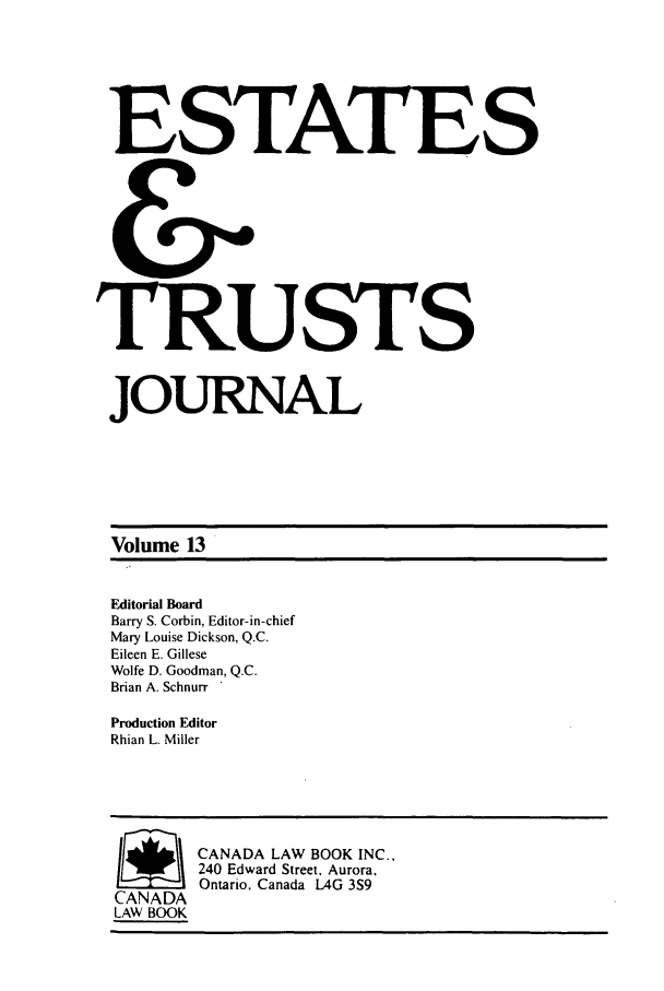 handle is hein.journals/espjrl13 and id is 1 raw text is: ESTATES
&
TRUSTS
JOURNAL
Volume 13
Editorial Board
Barry S. Corbin, Editor-in-chief
Mary Louise Dickson, Q.C.
Eileen E. Gillese
Wolfe D. Goodman, Q.C.
Brian A. Schnurr
Production Editor
Rhian L. Miller
/ ~CANADA LAW BOOK INC.,
240 Edward Street. Aurora,
Ontario, Canada LAG 3S9
CANADA
LAW BOOK


