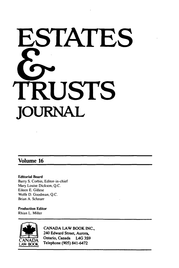 handle is hein.journals/espjrl16 and id is 1 raw text is: ESTATES
TRU STS
JOURNAL
Volume 16
Editorial Board
Barry S. Corbin, Editor-in-chief
Mary Louise Dickson, Q.C.
Eileen E. Gillese
Wolfe D. Goodman, Q.C.
Brian A. Schnurr
Production Editor
Rhian L. Miller
1        CANADA LAW BOOK INC.,
240 Edward Street, Aurora,
CANADA Ontario, Canada LAG 3S9
LAW BOOK Telephone (905) 841-6472


