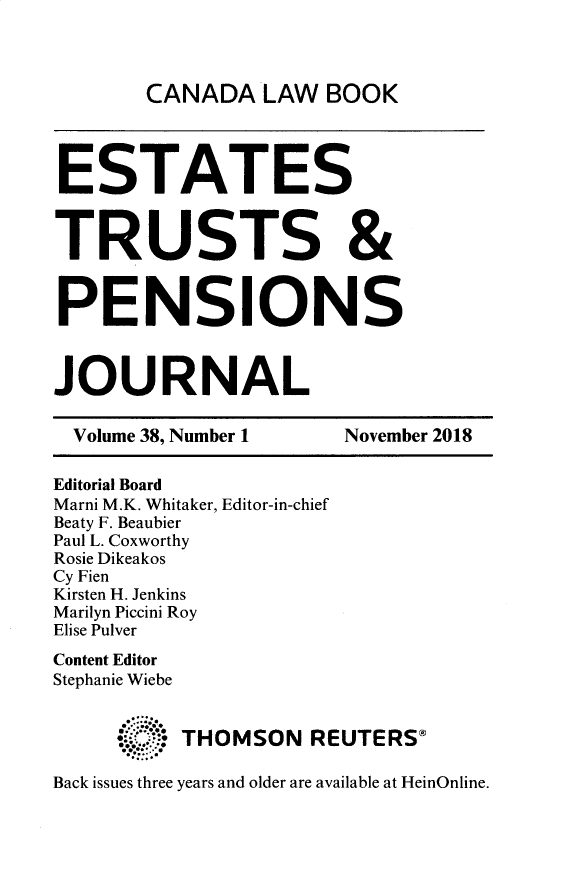 handle is hein.journals/espjrl38 and id is 1 raw text is: 



CANADA LAW BOOK


ESTATES


TRUSTS &


PENSIONS



JOURNAL

  Volume 38, Number 1       November 2018

Editorial Board
Marni M.K. Whitaker, Editor-in-chief
Beaty F. Beaubier
Paul L. Coxworthy
Rosie Dikeakos
Cy Fien
Kirsten H. Jenkins
Marilyn Piccini Roy
Elise Pulver
Content Editor
Stephanie Wiebe


          THOMSON REUTERS+

Back issues three years and older are available at HeinOnline.


