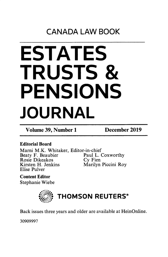 handle is hein.journals/espjrl39 and id is 1 raw text is: 




CANADA LAW BOOK


ESTATES


TRUSTS &


PENSIONS



JOURNAL

  Volume 39, Number 1  December 2019

Editorial Board
Marni M.K. Whitaker, Editor-in-chief
Beaty F. Beaubier Paul L. Coxworthy
Rosie Dikeakos    Cy Fien
Kirsten H. Jenkins Marilyn Piccini Roy
Elise Pulver
Content Editor
Stephanie Wiebe


     -. -THOMSON REUTERS®

Back issues three years and older are available at HeinOnline.


30909997


