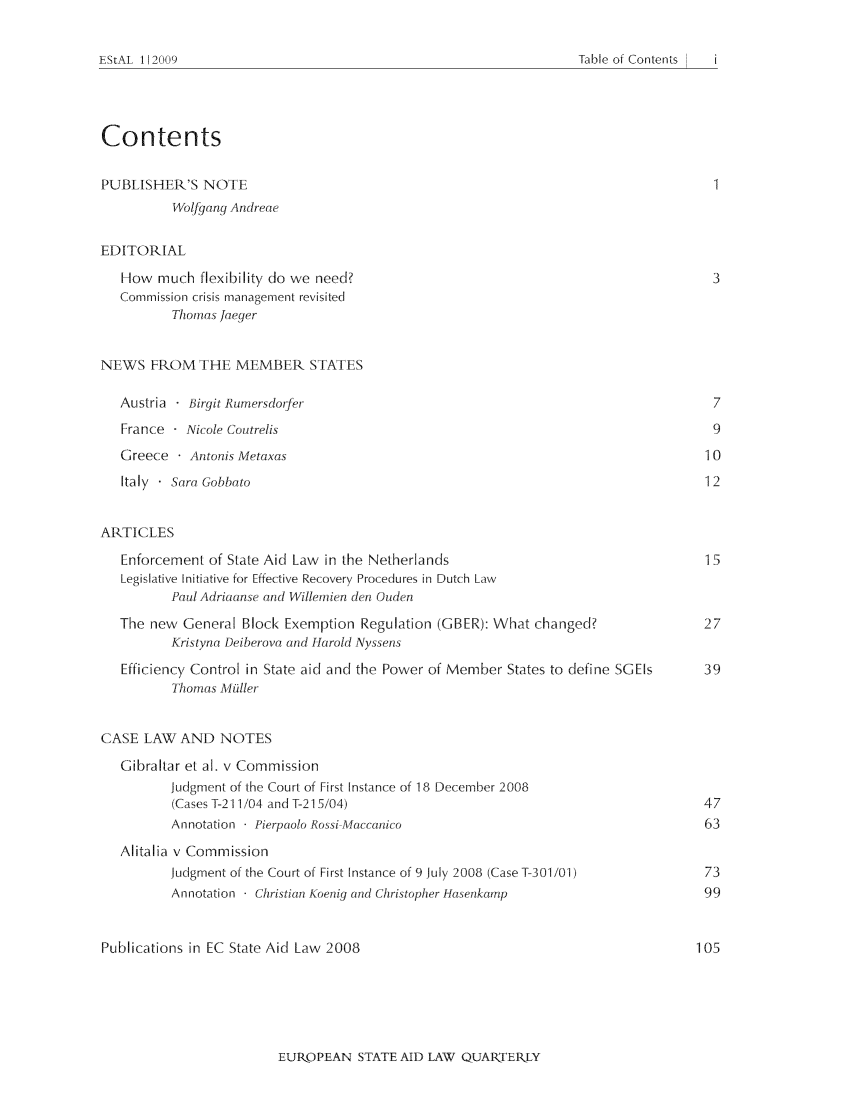handle is hein.journals/estal8 and id is 1 raw text is: Table of Contents

Contents
PUBLISHER'S NOTE
Wolfgang Andreae
EDITORIAL
How much flexibility do we need?                                                  3
Commission crisis management revisited
Thomas Jaeger
NEWS FROM THE MEMBER STATES
Austria  Birgit Rurnersdoifer                                                     7
France   Nicole Coutrelis                                                         9
Greece    Antonis Metaxas                                                        10
Italy - Sara Gobbato                                                             12
ARTICLES
Enforcement of State Aid Law in the Netherlands                                  15
Legislative Initiative for Effective Recovery Procedures in Dutch Law
Paul Adriaanse and Willenien den Ouden
The new General Block Exemption Regulation (GBER): What changed?                 27
Kristyna Deiberova and H-arold Nyssens
Efficiency Control in State aid and the Power of Member States to define SGEIs  39
Thomas Miller
CASE LAW AND NOTES
Gibraltar et al. v Commission
Judgment of the Court of First Instance of 18 December 2008
(Cases T-211/04 and T-215/04)                                            47
Annotation - Pierpaolo Rossi-Maccanico                                    63
Alitalia v Commission
Judgment of the Court of First Instance of 9 July 2008 (CaseT-301/01)     73
Annotation - Christian Koenig and Christopher Hasenkamp                   99
Publications in EC State Aid Law 2008                                             105

EUR-OPEAN STATE AID LAW QUARTERLY

EStAL 112009


