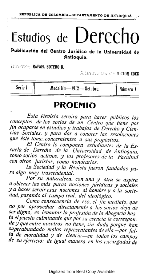 handle is hein.journals/estdrc1912 and id is 1 raw text is: REPUBLICA DE COLOMBIA-DEPARTAMBNTO DE ANTIOQUIA
-studios de Derecho
Publicacl6n del Centro Juridico de la Universidad de
)gntioquia.
:' t ,. RAFAEL BOTERO R.
f-Yr.  +,:.  VICTOR COCK
Serie 1       Medellin 1912-Octubre.      N6rnero 1
PROEM 10
Esta Revista servird para hacer pblicos los
conceptos de los socios de un Centro que tiene por
fin ocuparse en estudios y trabajos de Derecho y Cien-
cias Sociales, y para dar a conocer las resoluciones
que este tome, concernientes a sus propdsitos.
El Centro lo componen estudiantes de la Es-
cuela de Deredio de la Universidad de Antiouia,
como socios activos, y los profesores tie la Facultad
con otros juristas, come honorarios.
La Soc/edad y la Revista fueron fundadas pa-
ra algo muy trascendental.
Per su naturaleza, con una y otra se aspira
a obtener las nds puras nociones juridicas y sociales
y a hacer servir esas nociones al hombre y a la socie-
dad, pasando al campo real, del ideolcgico.
Como consecuencia de eso, el fin mediato, que
no per aprovediar directamente a los socios deja de
ser digno, es levantar la profesidn de la Abogacia has-
ta el puesto culminante que por su esencia [o correspon-
de y que entre nosotros no tiere, sin dada porqe han
superabundado malos representantes de ella-por fal-
ta de mortalidad y de ciencia-en todos los campos
de su ejercicio: de igual manera en los encargados de

Digitized from Best Copy Available


