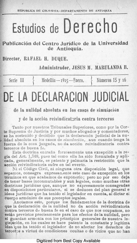 handle is hein.journals/estdrc1915 and id is 1 raw text is: REPUBUJCA DE CO01M IA-DEPARTAMENTO DE ANTOQUIA

Estudios de D erecho
Publicaci6n del Centro Juridico de la Universidad
de Antioquia.
Director, RAFAEL H. DUQUE.
Administrador, JESUS M. MARULANDA B.
Serie III  (  Medelli--1915-Ynero.    Ninmeros 15 y 16
DE LA DECLARACION JUDICIAL
de la nulidad absoluta en los casos de simuiaei6n
y de la acci6n reivindicatoria contra terceros
Tanto por nuestros Tribunales Superiores, como por la Cor-
te Suprema de Justicia y por muchos abogados y comentadores,
se ha sostenido y decidido que la declarac16n judicial de la nu-
lidad abooluta en Jos casos de ,imulbcisn, aun cuando tenga la
fuerza de la cosa juzgada, no da acci6n reivindicatoria contra
terceros de buena fe.
Esta doctrina entrana forzosamente una excepci6n a la re-
gla del Art. 1,748, pues tal corro ella ha sido formulada y apli-
cada, generalmente, es patente y palmaria la restricci6n que la
acci6n reivindicatoria sufre en tal eveuto.
Ni el C6digo Civil, ni ninguna otra disposici6n legal, que
sepamos, consagra expresan.ente este caso de excepci6n en los
tdrminos en quo acabamos de exponerlo; pero no por eso deja
de toner bases inconmutables y aun legales, como muchas otras
doctrinas juridicas que, aunque no expresamente consagradas
on disposiciones particulares, si se deducen del plan general e
ideas juridicas quo ha tenido el legislador en cuenta, aL dictar el
cuerpo arm6nico de sus preceptos legales.
Anotamos esto, porque los fundamentos de la doctrina do
que la declaraci6n de la nulidad no da acci6n reivindicatoria
contra terceros de buena fe en el caso de que nos ocupamos, no
estan previstos precisamente para los efectos de la nulidad, pero
si guardan armonia con los principios generales de nuestra Le-
gislaci6n, en los cuales se hace patente la constante y legitima
idea que ha tenido el legislador de no afectar los derechos de
terceros a virtud de condiciones ocultas o de vicios que no han

Digitized from Best Copy Available


