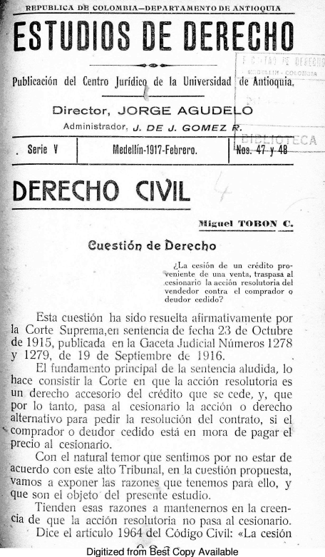 handle is hein.journals/estdrc1917 and id is 1 raw text is: REPUBLICA DF COLOMIBA-DEPARTAMENTO DE ANTIOQUIfA
~ETVDIOS DE DERECHO
Publicaci6n del Centro Juridic de la Universidad de Antioquia,
Director, JORGE AGUDE O
Administrador. J. DE J. GOMEZ   .
Serie  V        Medellin-1917-Febrero.  i+ea-47-y 4x
DERECI1O CIVIL
JIigiieI TOJION C.
euestid'n de berecho
La cesion de  tn  credito pro-
veniente de una venta, traspasa al
cesionario la action resolutoria del
vendedor contra el comprador o
deudor cedido?
Esta cuestion ha sido resuelta afirmativamente por
la Corte Suprema,en sentencia de fecha 23 de Octubre
de 1915, publicada en la Gaceta Judicial Numeros 1278
y 1279, de 19 de Septiembre de 1916.
El fundamento principal de la sentencia aludida, Jo
hace consistir la Corte en que la accion resolutoria es
un derecho accesorio del credito que se cede, y, que
por lo tanto, pasa al cesionario la aCcion o derecho
alternativo para pedir la resoliicion del contrato, si el
.Comprador o deudor cedido esti en nora de pagar el
` precio al cesionario.
Con el natural temror que sentimos por no estar de
acuerdo con este alto Tribunal, en la cuestiOn propuesta,
vamos a exponer las razones que tenemos para ello, y
que son el objeto del presente estudio.
Tienden esas razones a mantenernos en la creen-
cia de que la accion resolutoria no pasa al cesionario.
Dice el articulo 1964 del Codigo Civil: <La cesion
Digitized from esi Copy Available


