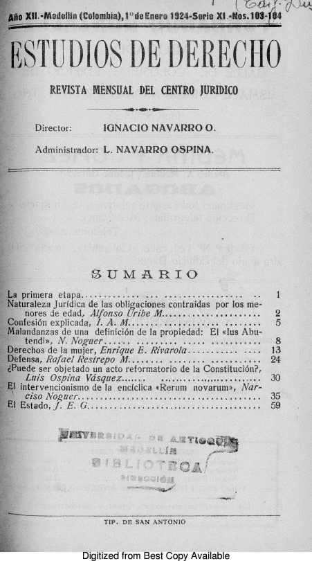 handle is hein.journals/estdrc1924 and id is 1 raw text is: o XII.-Medellin (Colombia),10 de Enero 1924.Serio XI.-Nos.10  4 
EST[DIOS DE DERECHO
REVISTA MENSUAL DEL CENTRO JURIDICO
Director:     IGNACIO NAVARRO O.
Administrador: L. NAVARRO OSPINA.
SUJMA RIO
Le primera etapa...-....-....... ................. .....
~turaleza Jurfdica de las obligaciones contraidas por los me-
nores de edad, Alfonso Uribe M.................. 2
aofesion explicada, I. A. M................. ........ 5
~landanzas de una definicidn de Ia propiedad: El <4us Abu--
Stend>, N. Noguer.............. ..... ........... 8
teechos de la mujer, Enrique E. Rivarola...... .... ....13
ifensa, Rafael Restrepo M............ ........... 24
~Pede ser objetado un acto reformatorio de Ia Constituci6n?,
Luis Ospina Vdsquez.... .....................,... 30
Sintervencionismo de Ia enciclica Rerum novarum>, Nar-
r  so Noguer..................... .............. 35
IEstado,Jf. E. G..............................,... 59
TIP. DE SAN ANTONIO
Digitized from Best Copy Available


