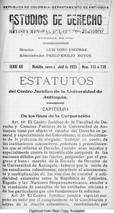 handle is hein.journals/estdrc1925 and id is 1 raw text is: REPUBLICA DE COLOMBIA-DEPARTAMENTO DE ANTIOQUI.A
1FU'EI12 Ls'N 1n1LQ'
Director, UIS TORO ESCOBAR.
Administrador, PABLO EMILIO HO YOS.
SERIE X11  Medei, enro a  abril de 1925  Nros. 115 a 118
EST ATUT L OS
del Centro Juridtico de la Universidad de
Antiocjuia.
CAPIT U L O I
De los fines de ia C orporaci6n
Art. 10. El Ccntro Juridico de Ia Facultad cie De-
recho v Ciencias _o iticas d_ la Tniverslad de An-
tioquia ticnc por objeto ell estudlu det Derecho en ge-
neral y especialm  lnte dei Colombi r ao; ml  irtcnien-
to dea Ir'l    d....... a...adci; tra    cuitra de
las institucio  s, coutmrs.&. praciCS Yy pr ocedimien-
tos que se rehferan al U Decho, ciUxiido Se  il justos y
especiahnente contra I injtr li(cabbe conquista ide las
naciones ddbiles por las fuertes; propender por el pro-
greso y bue , marcha de Ia. Escuela c )erecho de
la Universidad de Autioquia; laborar por La unicn iae
los estudiantes coloibianos; cootribuir al alianzamlen-
to y muliplicaci6n CI 10s vincilos ci amnistad y soli-
daridad existentes cntre la Repdblica de Colombia,
Espana v Las Nacioncs Hispanomirericaura; atencer a
la resolucin do consuitas ce  ci s etidades oficiates y
de los parliculares que con fuadamento Ea soliciten.
Art. 20  L Centr J.iridico prondra especial eai-
pelo en VC r par Ic mptimreoto de la Constitncin y
Leyes de ha nziun ciC - n:a  combatiendo, por
Digitized from Best Copy Available


