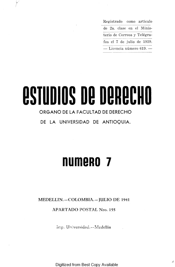 handle is hein.journals/estdrc1941 and id is 1 raw text is: Registrado como articulo
de 2a, clase en el Minis-
terio de Correos y Tel6gra-
fos el 7 de julio de 1939.
- Licencia nnmero 619. -
BSTUDIOS B 0ROCHO
ORGANO DE LA FACULTAD DE DERECHO
DE LA UNIVERSIDAD DE ANTIOQUIA.
NUIU9O          7
MEDELLIN.-COLOMBIA.-JULIO DE 1941
APARTADO POSTAL Nro. 155
.r. i  :.1versida(    -  .el-lin

Digitized from Best Copy Available


