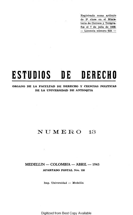 handle is hein.journals/estdrc1943 and id is 1 raw text is: Registrado como articulo
de 21 clase en el Minis-
terio de Correos y Tel6gra-
fos el 7 de julio de 1939.
- Licencia nnmero 619. -

ESTUDIOS

DE

DERECHO

ORGANO DE LA FACULTAD DE DEREHO Y CIENIAS POLITICAS
DE LA UNIVERSIDAD DE ANTIOQUIA

NUMERO

13

MEDELLIN - COLOMBIA - ABRIL - 1943
APARTADO POSTAL Nro. 155
Imp. Universidad - Medellin

Digitized from Best Copy Available


