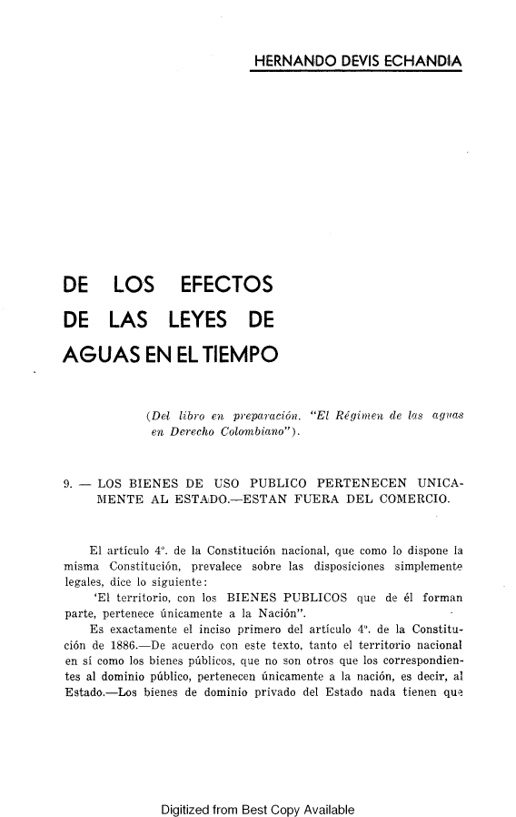 handle is hein.journals/estdrc1944 and id is 1 raw text is: HERNANDO DEVIS ECHANDIA

DE   LOS   EFECTOS
DE LAS LEYES DE
AGUAS EN EL TIEMPO

(Del libro en preparacion.
en Derecho Colombiano).

El Regimen de las agua-s

9. - LOS BIENES DE USO PUBLICO PERTENECEN UNICA-
MENTE AL ESTADO.-ESTAN FUERA DEL COMERCIO.
El articulo 4°. de la Constituci6n nacional, que como lo dispone la
misma Constitucion, prevalece sobre las disposiciones simplemente
legales, dice lo siguiente:
'El territorio, con los BIENES PUBLICOS que de 61 forman
parte, pertenece nnicamente a la Nacion.
Es exactamente el inciso primero del articulo 4°. de la Constitu-
cion de 1886.-De acuerdo con este texto, tanto el territorio nacional
en si como los bienes pdblicos, que no son otros que los correspondien-
tes al dominio pinblico, pertenecen unicamente a la naci6n, es decir, al
Estado.-Los bienes de dominio privado del Estado nada tienen que

Digitized from Best Copy Available


