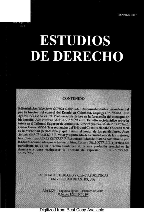 handle is hein.journals/estdrc2005 and id is 1 raw text is: CONTENYDO
Editorial. Rau lHumberto OCHOA CARVAUAL. Responsabilidad extracontractual
por la funcibou del control del Estado en Colombia. Luquegi GI(. FIfR,4 Jose
Agustin 1,ELEZl UPEGU/. Problemas historicos en la formacion del concepto de
bioder'ech. FNor Patricia GONZA L F Z S ANCH EZ. E stud io sociojutid ico sobre ]a
tutela en Cl Tribunal Superior de Antioquia. Gabriel Agnacio G0A fEZ SAANCHEZ..
C.Larlrs Afario JARRA Tres sentencias del Tribunal Constitucional. O de cun facil
es la  vracidad periodistica y quf liviano cl honor de ]os particutlares. AJan
'Antonio GAKMRC1  , V DO El valor y significado de la ciudadanria de las mujeres,
boy. $entanlifea EREZ RESTFREPO. Respowiabilidad del Estado colombiano por
Insaiosocasiionddis por actesterro~iSas. EnriqtE-GIL BOTERl Fejerciciodel
perjidisrno na -s, onderecho flundartental, es Una profesibn ewencial e, la'
demleoiadara iiI riqueer ja liberu d ,eX eiresion. ,f e 4  U L~t.
'FACUTAD DIE DE:RECHO Y CIENCIAS POLITCAS-
UIVEaTRSIDAD DE ANdTIOfQUTA
Ailo L-X  segunda c a .Febrero de 2005
Vo~lutt   ,I  13
Jigitized from Best COpy Available


