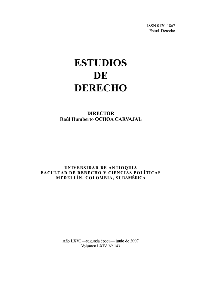 handle is hein.journals/estdrc2007 and id is 1 raw text is: ISSN 0120-1867
Estud. Derecho

ESTUDIOS
DE
DERECHO

DIRECTOR
Raul Humberto OCHOA CARVAJAL
UNIVERSIDAD DE ANTIOQUTA
FACULTAD DE DERECHO Y CIENCIAS POLITICAS
MEDELLIN, COLOMBIA, SURAMERICA
Ao LXVI -segunda epoca- junio de 2007
Volumen LXIV, N0 143


